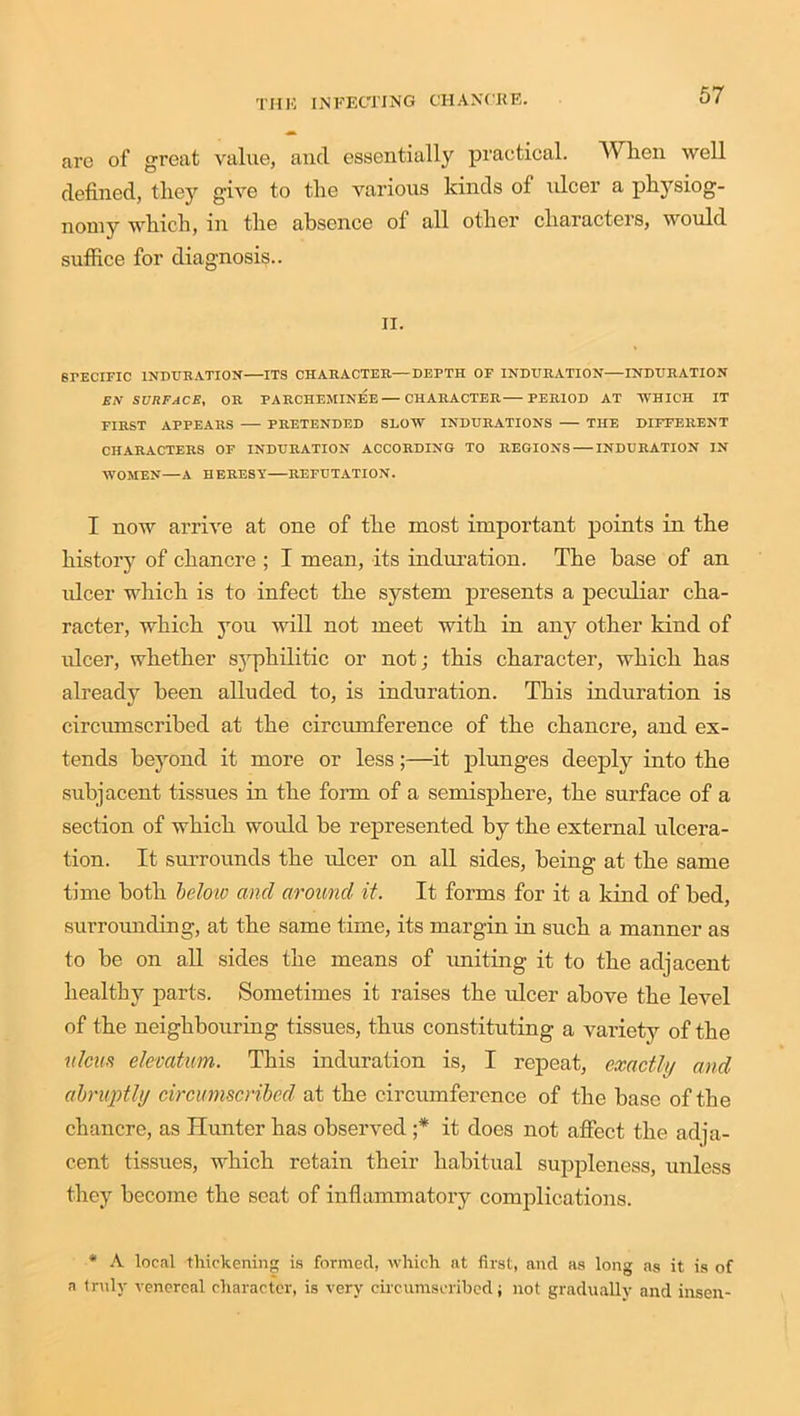 arc of great value, and essentially practical. When well defined, they give to the various kinds of ulcer a physiog- nomy which, in the absence of all other characters, would suffice for diagnosis.. ii. SPECIFIC INDURATION ITS CHARACTER—DEPTH OF INDURATION INDURATION EN SURFACE, OR PARCHEMINEE—CHARACTER PERIOD AT WHICH IT FIRST APPEARS PRETENDED SLOW INDURATIONS THE DIFFERENT CHARACTERS OF INDURATION ACCORDING TO REGIONS INDURATION IN WOMEN—A HERESY REFUTATION. I now arrive at one of the most important points in the history of chancre ; I mean, its induration. The base of an ulcer which is to infect the system presents a peculiar cha- racter, which you will not meet with in any other kind of ulcer, whether syphilitic or not; this character, which has already been alluded to, is induration. This induration is circumscribed at the circumference of the chancre, and ex- tends beyond it more or less;—it plunges deeply into the subjacent tissues in the form of a semisphere, the surface of a section of which would be represented by the external ulcera- tion. It surrounds the ulcer on all sides, being at the same time both below and around it. It forms for it a kind of bed, surrounding, at the same time, its margin in such a manner as to be on all sides the means of uniting it to the adjacent healthy parts. Sometimes it raises the ulcer above the level of the neighbouring tissues, thus constituting a variety of the ulcus elemtum. This induration is, I repeat, exactly and abruptly circumscribed at the circumference of the base of the chancre, as Hunter has observed ;* it does not affect the adja- cent tissues, which retain their habitual suppleness, unless they become the scat of inflammatory complications. * A local thickening is formed, which at first, and as long as it is of a truly venereal character, is very circumscribed; not gradually and insen-