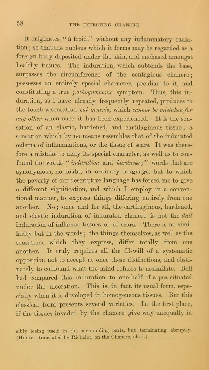 It originates “ a froid,” without any inflammatory radia- tion ; so that the nucleus which it forms may be regarded as a foreign body deposited under the skin, and enchased amongst healthy tissues. The induration, which subtends the base, surpasses the circumference of the contagious chancre; possesses an entirely special character, peculiar to it, and constituting a true 'pathognomonic symptom. Thus, this in- duration, as I have already frequently repeated, produces to the touch a sensation sui generis, which cannot he mistaken for any other when once it has been experienced. It is the sen- sation of an elastic, hardened, and cartilaginous tissue ; a sensation which by no means resembles that of the indurated oedema of inflammations, or the tissue of scars. It was there- fore a mistake to deny its special character, as well as to con- found the words “ induration and hardnesswords that are synonymous, no doubt, in ordinary language, but to which the poverty of our descriptive language has forced me to give a different signification, and which I employ in a conven- tional manner, to express things differing entirely from one another. No ; once and for all, the cartilaginous, hardened, and elastic induration of indurated chancre is not the dull induration of inflamed tissues or of scars. There is no simi- larity but in the words ; the things themselves, as well as the sensations which they express, differ totally from one another. It truly requires all the ill-will of a systematic opposition not to accept at once these distinctions, and obsti- nately to confound what the mind refuses to assimilate. Bell had compared this induration to one-half of a pea situated under the ulceration. This is, in fact, its usual form, espe- cially when it is developed in homogeneous tissues. But this classical form presents several varieties. In the first place, if the tissues invaded by the chancre give way unequally in sibly losing itself in the surrounding parts, but terminating abruptly. (Hunter, translated by Ilichelot, on the Chancre, ch. i.)