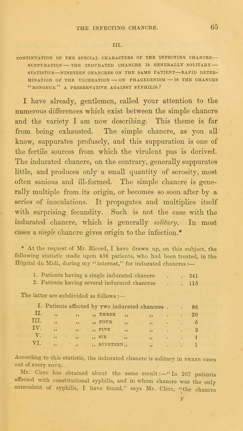 III. CONTINUATION OF THE SPECIAL CHARACTERS OF THE INFECTING CHANCRE SUPPURATION THE INDURATED CHANCRE IS GENERALLY SOLITARY STATISTICS NINETEEN CHANCRES ON THE SAME PATIENT—RAPID DETER- MINATION OF THE ULCERATION ON PHAGEDENISM IS THE CHANCRE “ RONGEUR ” A PRESERVATIVE AGAINST SYPHILIS ? I have already, gentlemen, called your attention to the numerous differences which exist between the simple chancre and the variety I am now describing. This theme is far from being exhausted. The simple chancre, as you all know, suppurates profusely, and this suppuration is one of the fertile sources from which the virulent pus is derived. The indurated chancre, on the contrary, generally suppurates little, and produces only a small quantity of serosity, most often sanious and ill-formed. The simple chancre is gene- rally midtiple from its origin, or becomes so soon after by a series of inoculations. It propagates and multiplies itself with surprising fecundity. Such is not the case with the indurated chancre, which is generally solitary. In most cases a single chancre gives origin to the infection.* * At the request of Mr. llieord, I have drawn up, on this subject, the following statistic made upon 456 patients, who had been treated, in the Hopital du Midi, during my “intemat,” for indurated chancres :— 1. Patients having a single indurated chancre . . 341 2. Patients having several indurated chancres . . 115 The latter are subdivided as follows :— I. Patients affected by two indurated chancres . . 86 II ,, THREE ,, tt * . 20 HI- „ „ FOUR „ tt • 6 iv. „ „ FIVE it • 2 V. „ SIX „ >1 • 1 VI. ,, NINETEEN,, tt 1 According to this statistic, the indurated chancre is solitary in three cases out of every four. Mr. Clerc has obtained about the same result:—“ In 267 patients affected with constitutional syphilis, and in whom chancre was the only antecedent of syphilis, I have found,” says Mr. Clerc, “the chancre F