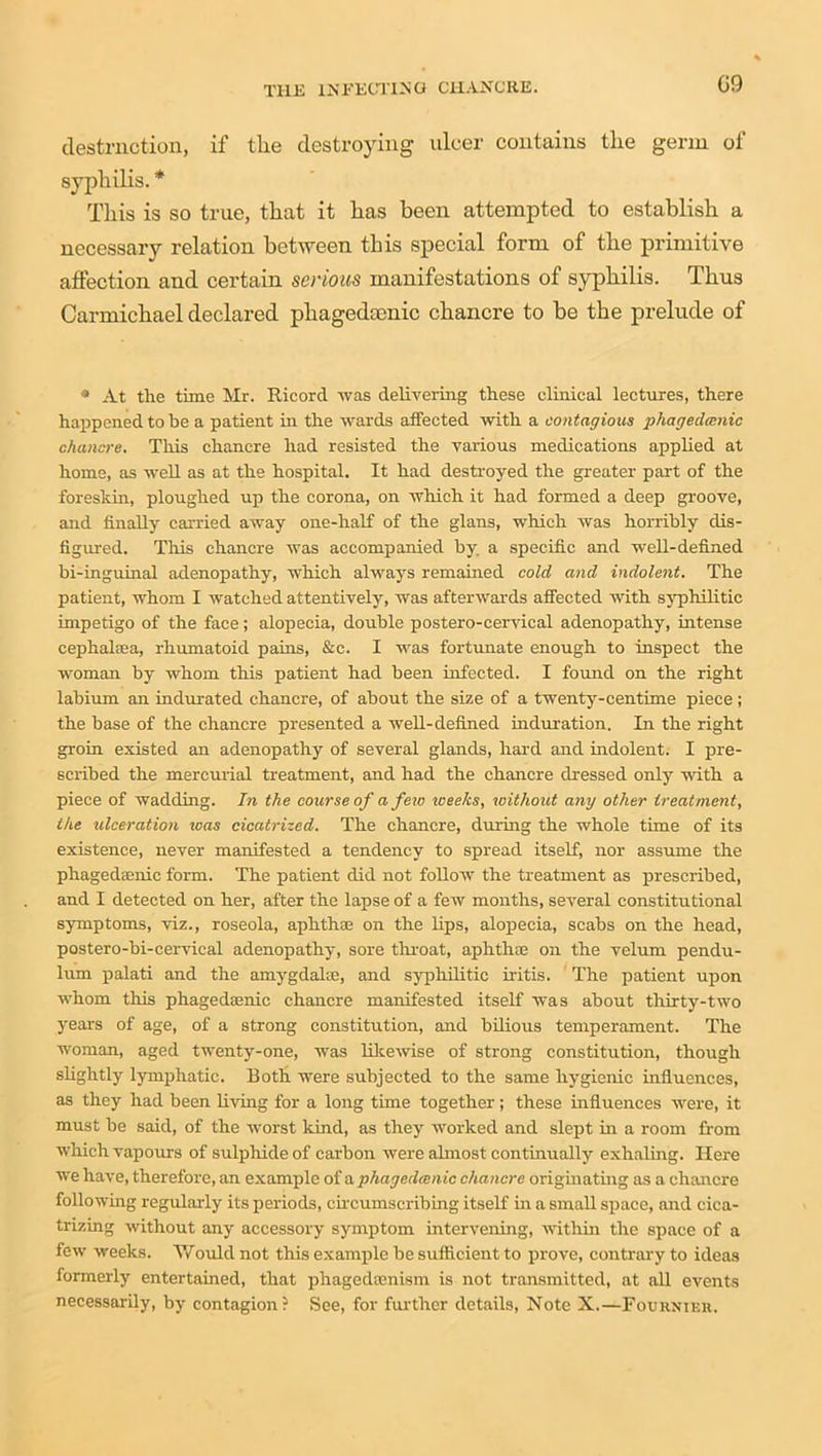 destruction, if tlie destroying ulcer contains the germ of syphilis. * This is so true, that it has been attempted to establish a necessary relation between this special form of the primitive affection and certain serious manifestations of syphilis. Thus Carmichael declared phagedscnic chancre to be the prelude of * At the time Mr. Ricord was delivering these clinical lectures, there happened to be a patient hi the wards affected with a contagious phagedmnic chancre. This chancre had resisted the various medications applied at home, as well as at the hospital. It had destroyed the greater part of the foreskin, ploughed up the corona, on which it had formed a deep groove, and finally carried away one-half of the glans, which was horribly dis- figured. Tliis chancre was accompanied by. a specific and well-defined bi-inguinal adenopathy, which always remained cold and indolent. The patient, whom I watched attentively, was afterwards affected with syphilitic impetigo of the face; alopecia, double postero-cervical adenopathy, intense cephalasa, rhumatoid pains, &c. I was fortunate enough to inspect the woman by whom this patient had been infected. I found on the right labium an indurated chancre, of about the size of a twenty-centime piece; the base of the chancre presented a well-defined induration. In the right groin existed an adenopathy of several glands, hard and indolent. I pre- scribed the mercurial treatment, and had the chancre dressed only with a piece of wadding. In the course of a few weeks, without any other treatment, the ulceration teas cicatrized. The chancre, during the whole time of its existence, never manifested a tendency to spread itself, nor assume the phagedaenic form. The patient did not follow the treatment as prescribed, and I detected on her, after the lapse of a few months, several constitutional symptoms, viz., roseola, aphthae on the lips, alopecia, scabs on the head, postero-bi-cervical adenopathy, sore throat, aphthae on the velum pendu- lum palati and the amygdalae, and syphilitic iritis. The patient upon whom this phagedaenic chancre manifested itself was about thirty-two years of age, of a strong constitution, and bilious temperament. The woman, aged twenty-one, was likewise of strong constitution, though slightly lymphatic. Both were subjected to the same hygienic influences, as they had been living for a long time together; these influences were, it must be said, of the worst kind, as they worked and slept in a room from which vapours of sulphide of carbon were almost continually exhaling. Here we have, therefore, an example of a phagedaenic chancre originating as a chancre following regularly its periods, circumscribing itself in a small space, and cica- trizing without any accessory symptom intervening, within the space of a few weeks. Would not this example be sufficient to prove, contrary to ideas formerly entertained, that phagedtenism is not transmitted, at all events necessarily, by contagion? See, for further details, Note X.—Fournier,