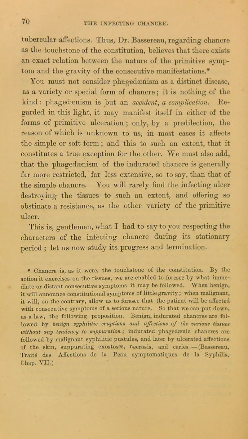 THE INFECTING CHANCRE. tubercular affections. Thus, Dr. Bassereau, regarding chancre as the touchstone of the constitution, believes that there exists an exact relation between the nature of the primitive symp- tom and the gravity of the consecutive manifestations.* You must not consider phagedcenism as a distinct disease, as a variety or special form of chancre; it is nothing of the kind: phagedcenism is but an accident, a complication. Re- garded in this light, it may manifest itself in either of the forms of primitive ulceration ; only, by a predilection, the reason of which is unknown to us, in most cases it affects the simple or soft form; and this to such an extent, that it constitutes a true exception for the other. We must also add, that the phagedcenism of the indurated chancre is generally far more restricted, far less extensive, so to say, than that of the simple chancre. You will rarely find the infecting ulcer destroying the tissues to such an extent, and offering so obstinate a resistance, as the other variety of the primitive ulcer. This is, gentlemen, what I had to say to you respecting the characters of the infecting chancre during its stationary period ; let us now study its progress and termination. * Chancre is, as it were, the touchstone of the constitution. By the action it exercises on the tissues, we are enabled to foresee by what imme- diate or distant consecutive symptoms it may he followed. When benign, it will announce constitutional symptoms of little gravity; when malignant, it will, on the contrary, allow us to foresee that the patient will be affected with consecutive symptoms of a serious nature. So that we can put down, as a law, the following proposition. Benign, indurated chancres are fol- lowed by benign syphilitic eruptions and affections of the various tissues without any tendency to suppuration ; indurated pliagedaenic chancres are followed by malignant syphilitic pustules, and later by ulcerated affections of the skin, suppurating exostoses, necrosis, and caries. — (Bassereau, Traitd des Affections de la Peau symptomatiques de la Syphilis, Chap. VII.)