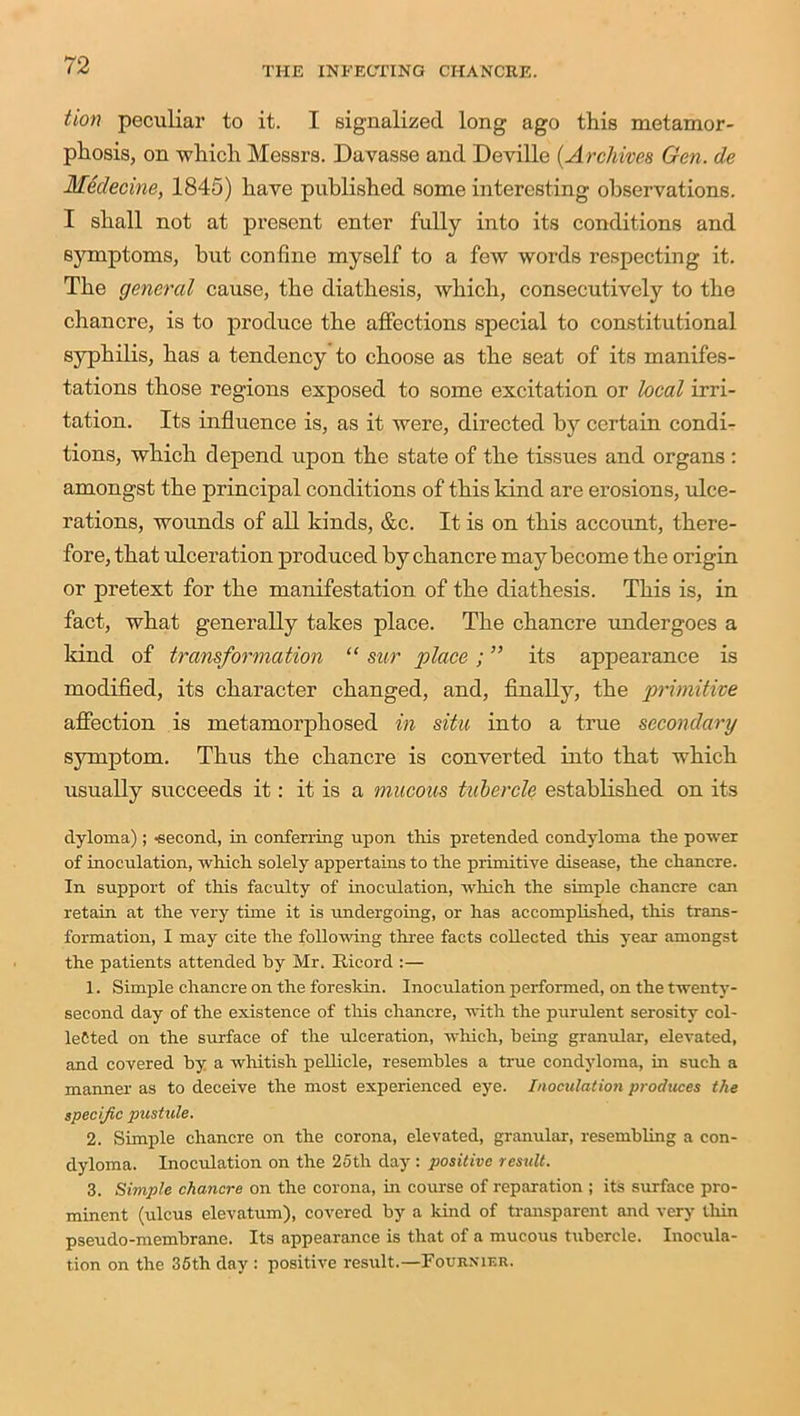 tion peculiar to it. I signalized long ago this metamor- phosis, on which Messrs. Davasse and Deville (Archives Gen. de Medecine, 1845) have published some interesting observations. I shall not at present enter fully into its conditions and symptoms, hut confine myself to a few words respecting it. The general cause, the diathesis, which, consecutively to the chancre, is to produce the affections special to constitutional syphilis, has a tendency to choose as the seat of its manifes- tations those regions exposed to some excitation or local irri- tation. Its influence is, as it were, directed by certain condi- tions, which depend upon the state of the tissues and organs : amongst the principal conditions of this kind are erosions, ulce- rations, wounds of all kinds, &c. It is on this account, there- fore, that ulceration produced by chancre may become the origin or pretext for the manifestation of the diathesis. This is, in fact, what generally takes place. The chancre undergoes a land of transformation “ sur place; ” its appearance is modified, its character changed, and, finally, the primitive affection is metamorphosed in situ into a true secondary symptom. Thus the chancre is converted into that which usually succeeds it: it is a mucous tubercle established on its dyloma); -second, in conferring upon this pretended condyloma the power of inoculation, which solely appertains to the primitive disease, the chancre. In support of this faculty of inoculation, which the simple chancre can retain at the very time it is undergoing, or has accomplished, this trans- formation, I may cite the following three facts collected this year amongst the patients attended by Mr. Bicord :— 1. Simple chancre on the foreskin. Inoculation performed, on the twenty- second day of the existence of this chancre, with the purulent serosity col- lected on the surface of the ulceration, which, being granular, elevated, and covered by a whitish pellicle, resembles a true condyloma, in such a manner as to deceive the most experienced eye. Inoculation produces the specific pustule. 2. Simple chancre on the corona, elevated, granular, resembling a con- dyloma. Inoculation on the 25th day : positive result. 3. Simple chancre on the corona, in course of reparation ; its surface pro- minent (ulcus elevatum), covered by a kind of transparent and very thin pseudo-membrane. Its appearance is that of a mucous tubercle. Inocula- tion on the 35th day : positive result.—Fournier.