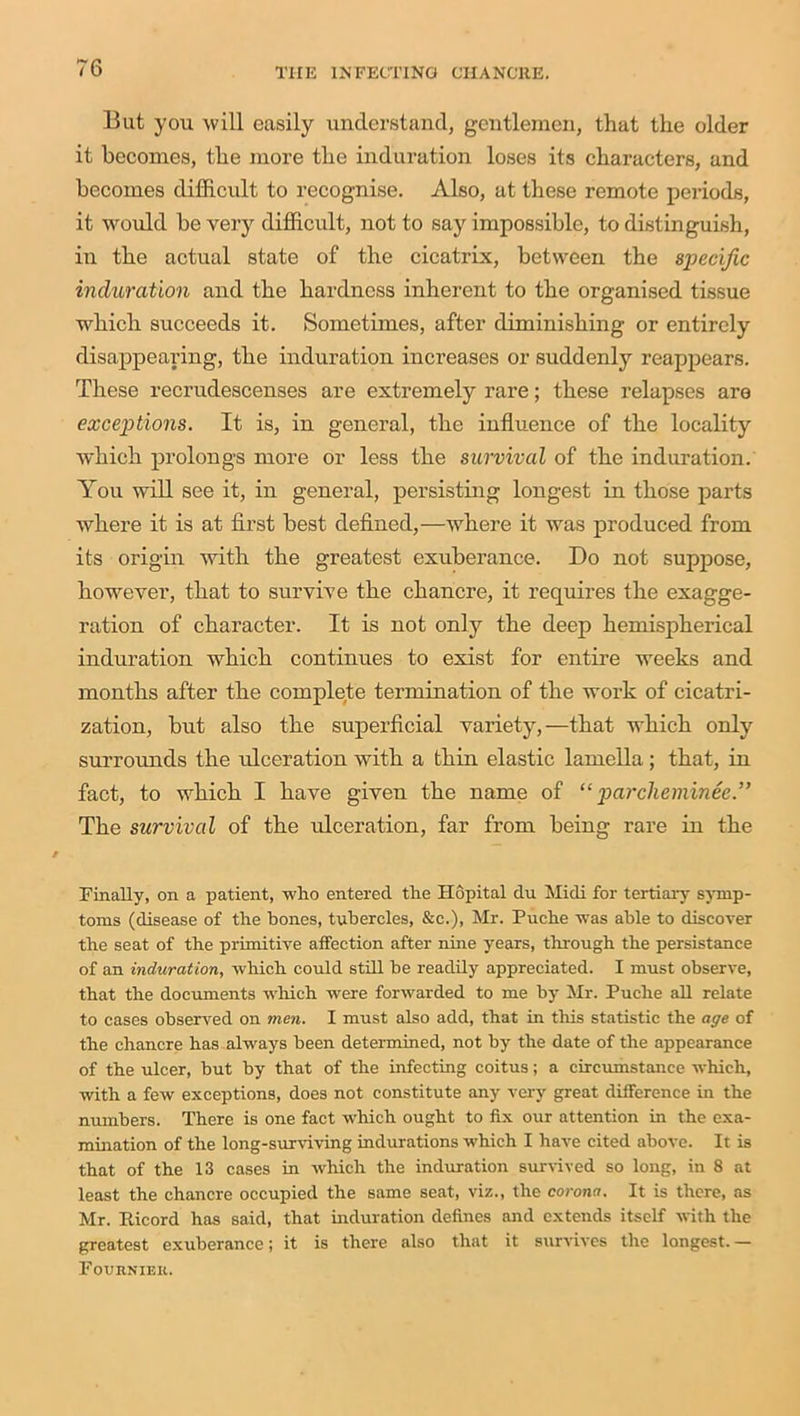 But you will easily understand, gentlemen, that the older it becomes, the more the induration loses its characters, and becomes difficult to recognise. Also, at these remote periods, it would he very difficult, not to say impossible, to distinguish, in the actual state of the cicatrix, between the specific induration and the hardness inherent to the organised tissue which succeeds it. Sometimes, after diminishing or entirely disappearing, the induration inci’eases or suddenly reappears. These recrudescenses are extremely rare; these relapses are exceptions. It is, in general, the influence of the locality which prolongs more or less the survival of the induration. You will see it, in general, persisting longest in those parts where it is at first best defined,—where it was produced from its origin with the greatest exuberance. Do not suppose, however, that to survive the chancre, it requires the exagge- ration of character. It is not only the deep hemispherical induration which continues to exist for entire weeks and months after the complete termination of the work of cicatri- zation, but also the superficial variety,—that which only surrounds the ulceration with a thin elastic lamella; that, in fact, to which I have given the name of “ parcheminee.” The survival of the ulceration, far from being rare in the Finally, on a patient, who entered the Hopital du Midi for tertian- symp- toms (disease of the hones, tubercles, &c.), Mr. Puche was able to discover the seat of the primitive affection after nine years, through the persistence of an induration, which could still he readily appreciated. I must observe, that the documents which were forwarded to me by Mr. Puche all relate to cases observed on men. I must also add, that in this statistic the age of the chancre has always been determined, not by the date of the appearance of the ulcer, but by that of the infecting coitus; a circumstance which, with a few exceptions, does not constitute any very great difference in the numbers. There is one fact which ought to fix our attention in the exa- mination of the long-surviving indurations which I have cited above. It is that of the 13 cases in which the induration survived so long, in 8 at least the chancre occupied the same seat, viz., the corona. It is there, as Mr. Ricord has said, that induration defines and extends itself with the greatest exuberance; it is there also that it survives the longest. — Fouhnieii.