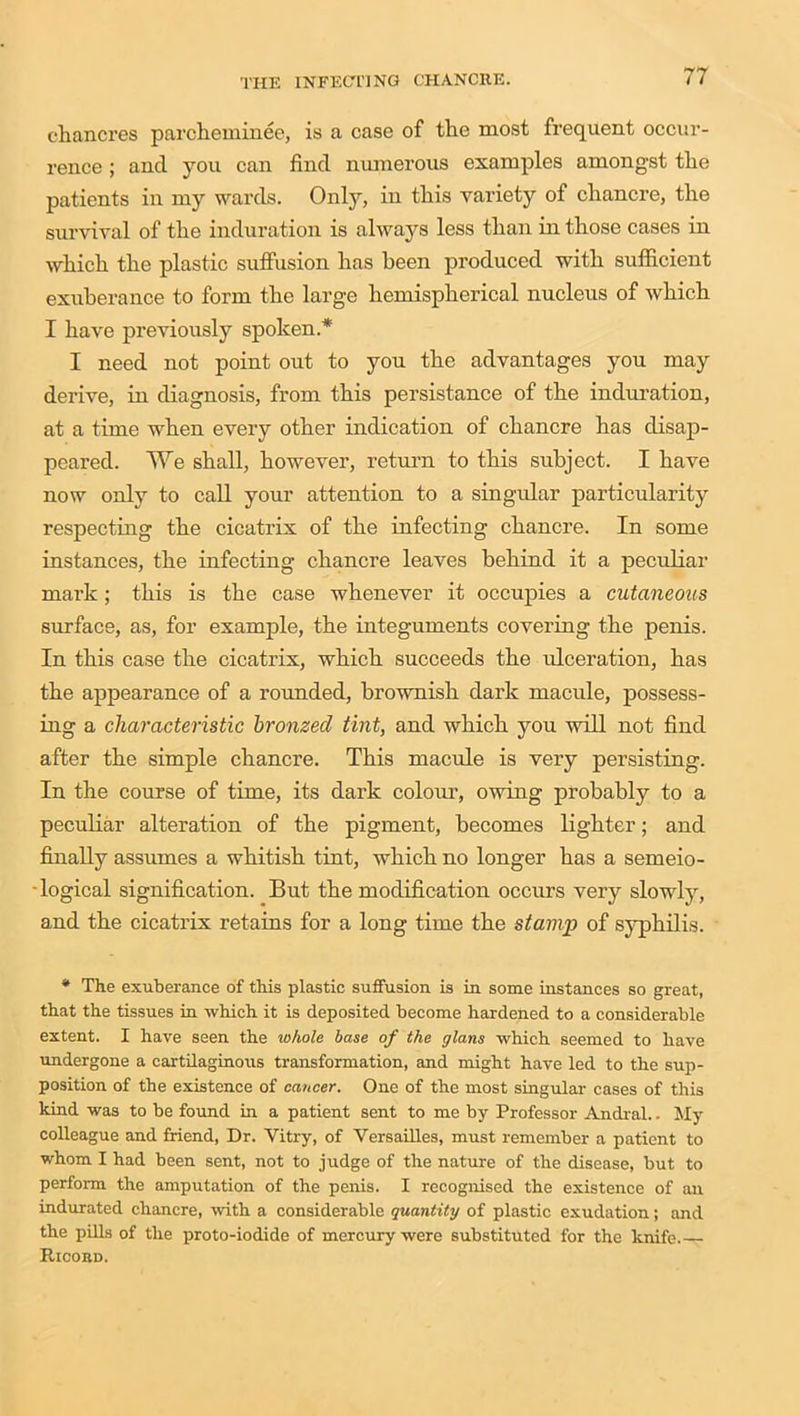 chancres parcheminee, is a case of the most frequent occur- rence ; and you can find numerous examples amongst the patients in my wards. Only, in this variety of chancre, the survival of the induration is always less than in those cases in which the plastic suffusion has been produced with sufficient exuberance to form the large hemispherical nucleus of which I have previously spoken* I need not point out to you the advantages you may derive, in diagnosis, from this persistance of the induration, at a time when every other indication of chancre has disap- peared. We shall, however, return to this subject. I have now only to call your attention to a singular particularity respecting the cicatrix of the infecting chancre. In some instances, the infecting chancre leaves behind it a peculiar mark; this is the case whenever it occupies a cutaneous surface, as, for example, the integuments covering the penis. In this case the cicatrix, which succeeds the ulceration, has the appearance of a rounded, brownish dark macule, possess- ing a characteristic bronzed tint, and which you will not find after the simple chancre. This macule is very persisting. In the course of time, its dark colour, owing probably to a peculiar alteration of the pigment, becomes lighter; and finally assumes a whitish tint, which no longer has a semeio- logical signification. But the modification occurs very slowly, and the cicatrix retains for a long time the stamp of syphilis. * The exuberance of this plastic suffusion is in some instances so great, that the tissues in which it is deposited become hardened to a considerable extent. I have seen the whole base of the glans which seemed to have undergone a cartilaginous transformation, and might have led to the sup- position of the existence of cancer. One of the most singular cases of this kind was to be found in a patient sent to me by Professor Andral.. My colleague and friend, Dr. Vitry, of Versailles, must remember a patient to whom I had been sent, not to judge of the nature of the disease, but to perform the amputation of the penis. I recognised the existence of an indurated chancre, with a considerable quantity of plastic exudation; and the pills of the proto-iodide of mercury were substituted for the knife.— Riooed.