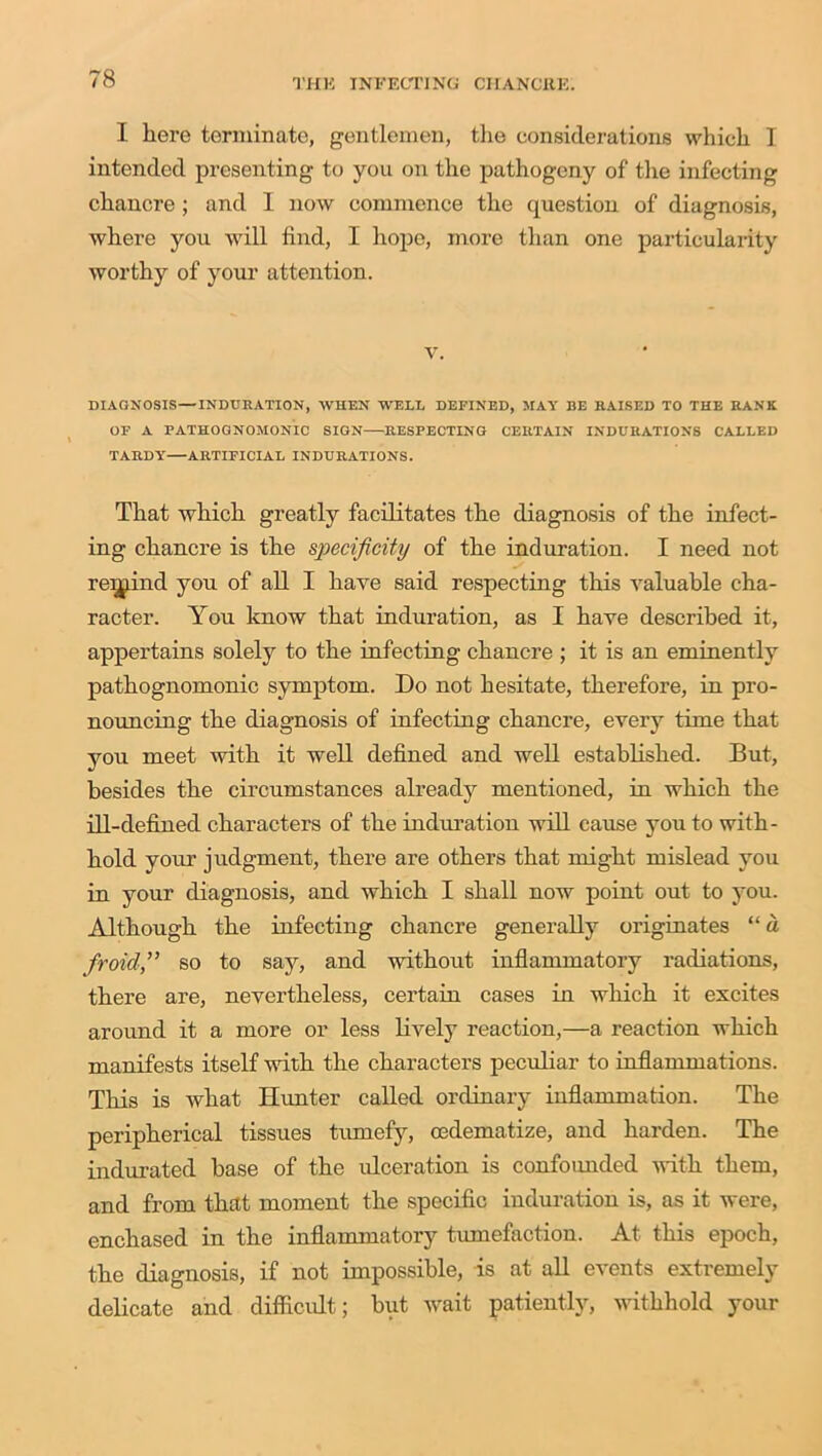 I here terminate, gentlemen, the considerations which I intended presenting to you on the pathogeny of the infecting chancre; and 1 now commence the question of diagnosis, where you will find, I hope, more than one particularity worthy of your attention. v. DIAGNOSIS—INDURATION, WHEN WELL DEFINED, MAY BE RAISED TO THE RANK OF A PATHOGNOMONIC SIGN RESPECTING CERTAIN INDURATIONS CALLED TARDY—ARTIFICIAL INDURATIONS. That which greatly facilitates the diagnosis of the infect- ing chancre is the specificity of the induration. I need not remind you of all I have said respecting this valuable cha- racter. You know that induration, as I have described it, appertains solely to the infecting chancre ; it is an eminently pathognomonic symptom. Do not hesitate, therefore, in pro- nouncing the diagnosis of infecting chancre, every time that you meet with it well defined and well established. But, besides the circumstances already mentioned, in which the ill-defined characters of the induration will cause you to with- hold your judgment, there are others that might mislead you in your diagnosis, and which I shall now point out to you. Although the infecting chancre generally originates “ a froid,” so to say, and without inflammatory radiations, there are, nevertheless, certain cases in which it excites around it a more or less lively reaction,—a reaction which manifests itself with the characters peculiar to inflammations. This is what Hunter called ordinary inflammation. The peripherical tissues tumefy, oedematize, and harden. The indurated base of the ulceration is confounded with them, and from that moment the specific induration is, as it were, enchased in the inflammatory tumefaction. At this epoch, the diagnosis, if not impossible, is at all events extremely delicate and difficult; but wait patiently, withhold your