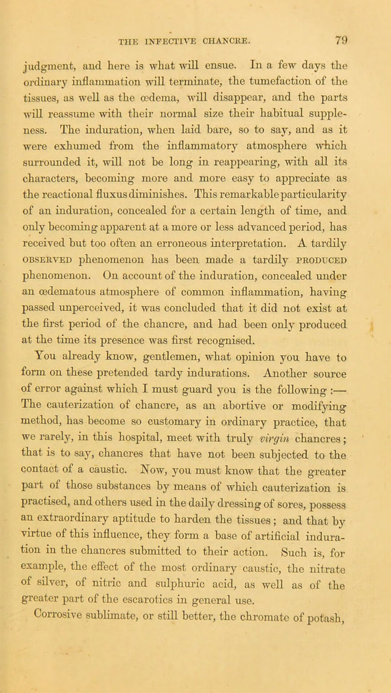 judgment, and here is what will ensue. In a few days the ordinary inflammation will terminate, the tumefaction of the tissues, as well as the oedema, will disappear, and the parts will reassume with their normal size their habitual supple- ness. The induration, when laid bare, so to say, and as it were exhumed from the inflammatory atmosphere which surrounded it, will not be long in reappearing, with all its characters, becoming more and more easy to appreciate as the reactional fluxus diminishes. This remarkable particularity of an induration, concealed for a certain length of time, and only becoming apparent at a more or less advanced period, has received but too often an erroneous interpretation. A tardily observed phenomenon has been made a tardily produced phenomenon. On account of the induration, concealed under an oedematous atmosjihere of common inflammation, having passed unperceived, it was concluded that it did not exist at the first period of the chancre, and had been only produced at the time its presence was first recognised. You already know, gentlemen, what opinion you have to form on these pretended tardy indurations. Another source of error against which I must guard you is the following :— The cauterization of chancre, as an abortive or modifying method, has become so customary in ordinary practice, that we rarely, in this hospital, meet with truly virgin chancres; that is to say, chancres that have not been subjected to the contact of a caustic. Now, you must know that the greater part of those substances by means of which cauterization is practised, and others used in the daily dressing of sores, possess an extraordinary aptitude to harden the tissues; and that by virtue of this influence, they form a base of artificial indura- tion in the chancres submitted to their action. Such is, for example, the effect of the most ordinary caustic, the nitrate of silver, of nitric and sulphuric acid, as well as of the greater part of the escarotics in general use. Corrosive sublimate, or still better, the chromate of potash,