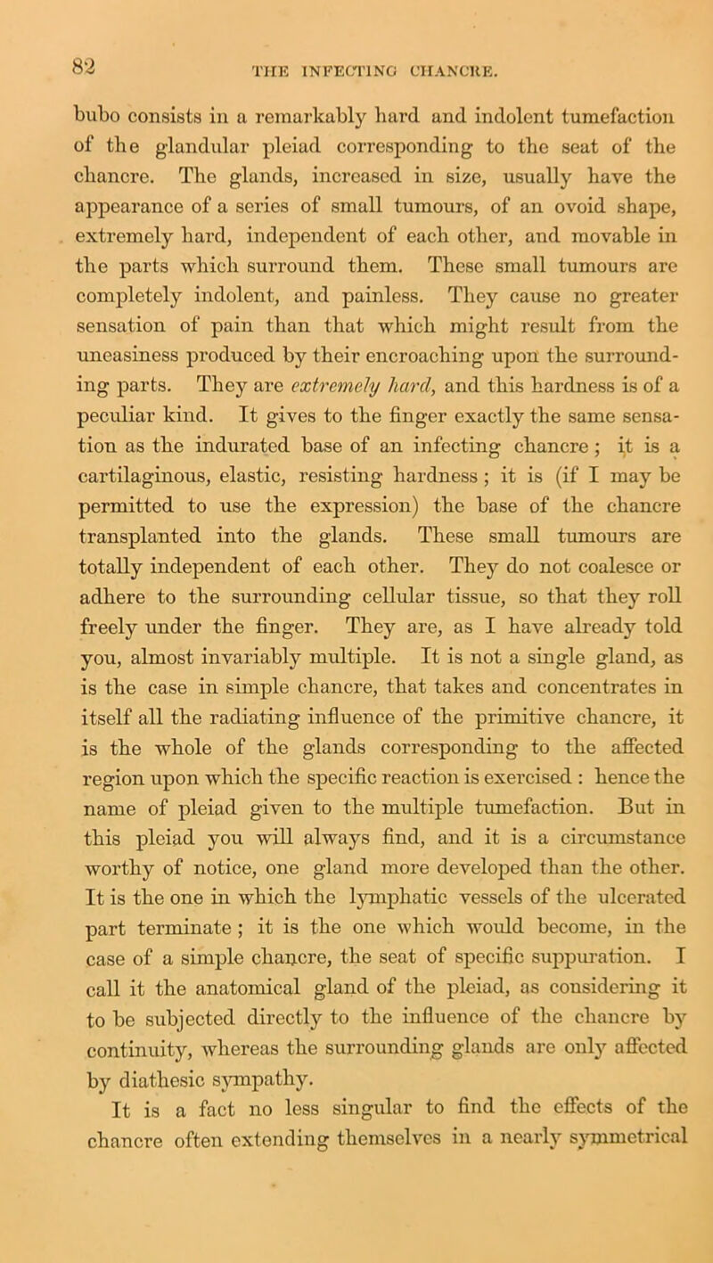 bubo consists in a remarkably hard and indolent tumefaction of the glandular pleiad corresponding to the seat of the chancre. The glands, increased in size, usually have the appearance of a series of small tumours, of an ovoid shape, extremely hard, independent of each other, and movable in the parts which surround them. These small tumours are completely indolent, and painless. They cause no greater sensation of pain than that which might result from the uneasiness produced by their encroaching upon the surround- ing parts. They are extremely hard, and this hardness is of a peculiar kind. It gives to the finger exactly the same sensa- tion as the indurated base of an infecting chancre; it is a cartilaginous, elastic, resisting hardness; it is (if I may be permitted to use the expression) the base of the chancre transplanted into the glands. These small tumours are totally independent of each other. They do not coalesce or adhere to the surrounding cellular tissue, so that they roll freely under the finger. They are, as I have already told you, almost invariably multiple. It is not a single gland, as is the case in simple chancre, that takes and concentrates in itself all the radiating influence of the primitive chancre, it is the whole of the glands corresponding to the affected region upon which the specific reaction is exercised : hence the name of pleiad given to the multiple tumefaction. But in this pleiad you will always find, and it is a circumstance worthy of notice, one gland more developed than the other. It is the one in which the lymphatic vessels of the ulcerated part terminate ; it is the one which would become, in the case of a simple chancre, the seat of specific suppuration. I call it the anatomical gland of the pleiad, as considering it to be subjected directly to the influence of the chancre by continuity, whereas the surrounding glands are only affected by diathesic sympathy. It is a fact no less singular to find the effects of the chancre often extending themselves in a nearly symmetrical