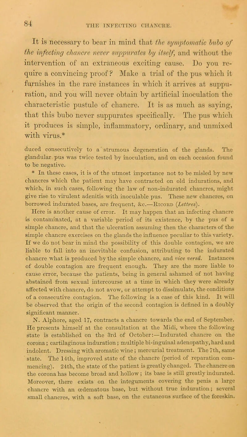 Tt is necessary to bear in mind that the symptomatic bubo of the infecting chancre never suppurates by itself, and without the intervention of an extraneous exciting cause. Do you re- quire a convincing proof? Make a trial of the pus which it furnishes in the rare instances in which it arrives at suppu- ration, and you will never obtain by artificial inoculation the characteristic pustule of chancre. It is as much as saying, that this bubo never suppurates specifically. The pus which it produces is simple, inflammatory, ordinary, and unmixed with virus.* cluced consecutively to a strumous degeneration of the glands. The glandular pus was twice tested by inoculation, and on each occasion found to be negative. * In these cases, it is of the utmost importance not to be misled by new chancres which the patient may have contracted on old indurations, and which, in such cases, following the law of non-indurated chancres, might give rise to vir ulent adenitis with inoculable pus. These new chancres, on borrowed indurated bases, are frequent, &c.—Ricobd (Let Ires). Here is another cause of error. It may happen that an infecting chancre is contaminated, at a variable period of its existence, by the pus of a simple chancre, and that the ulceration assuming then the characters of the simple chancre exercises on the glands the influence peculiar to this variety. If we do not bear in mind the possibility of this double contagion, we are liable to fall into an inevitable confusion, attributing to the indurated chancre what is produced by the simple chancre, and vice versa. Instances of double contagion are frequent enough. They are the more liable to cause error, because the patients, being in general ashamed of not having abstained from sexual intercourse at a time in which they were already affected with chancre, do not avow, or attempt to dissimulate, the conditions of a consecutive contagion. The following is a case of tills kind. It will be observed that the origin of the second contagion is defined in a doubly significant manner. N. Alphore, aged 17, contracts a chancre towards the end of September. He presents himself at the consultation at the Midi, where the following state is established on the 3rd of October:—Indurated chancre on the corona; cartilaginous induration; multiple bi-inguinal adenopathy, hard and indolent. Dressing with aromatic wine; mercurial treatment. The 7th, same state. The 14th, improved state of the chancre (period of reparation com- mencing). 24th, the state of the patient is greatly changed. The chancre on the corona has become broad and hollow; its base is still greatly indurated. Moreover, there exists on the integuments covering the penis a large chancre with an oedematous base, but without true induration; several small chancres, with a soft base, on the cutaneous surface of the foreskin.