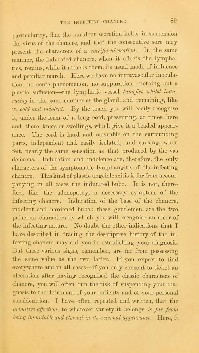 particularity, that the purulent secretion holds in suspension the virus of the chancre, and that the consecutive sore may present the characters of a specific ulceration. In the same manner, the indurated chancre, when it affects the lympha- tics, retains, while it attacks them, its usual mode of influence and peculiar march. Here we have no intravascular inocula- tion, no acute phenomenon, no suppuration—nothing hut a plastic suffusion—the lymphatic vessel tumefies ivhilst indu- rating in the same manner as the gland, and remaining, like it, cold and indolent. By the touch you will easily recognise it, under the form of a long cord, presenting, at times, here and there knots or swellings, which give it a beaded appear- ance. The cord is hard and moveable on the surrounding parts, independent and easily isolated, and causing, when felt, nearly the same sensation as that produced by the vas deferens. Induration and indolence are, therefore, the only characters of the symptomatic lymphangitis of the infecting chancre. This kind of plastic angeioleucitis is far from accom- panying in all cases the indurated bubo. It is not, there- fore, like the adenopathy, a necessary symptom of the infecting chancre. Induration of the base of the chancre, indolent and hardened bubo ; these, gentlemen, are the two principal characters by which you will recognise an ulcer of the infecting nature. No doubt the other indications that I have described in tracing the descriptive history of the in- fecting chancre may aid you in establishing your diagnosis. But these various signs, remember, are far from possessing the same value as the two latter. If you expect to find everywhere and in all cases—if you only consent to ticket an ulceration after having recognised the classic characters of chancre, you will often run the risk of suspending your dia- gnosis to the detriment of your patients and of your personal consideration. I have often repeated and written, that the primitive affection, to whatever variety it belongs, is far from being immutable and eternal in its external appearance. Here, it