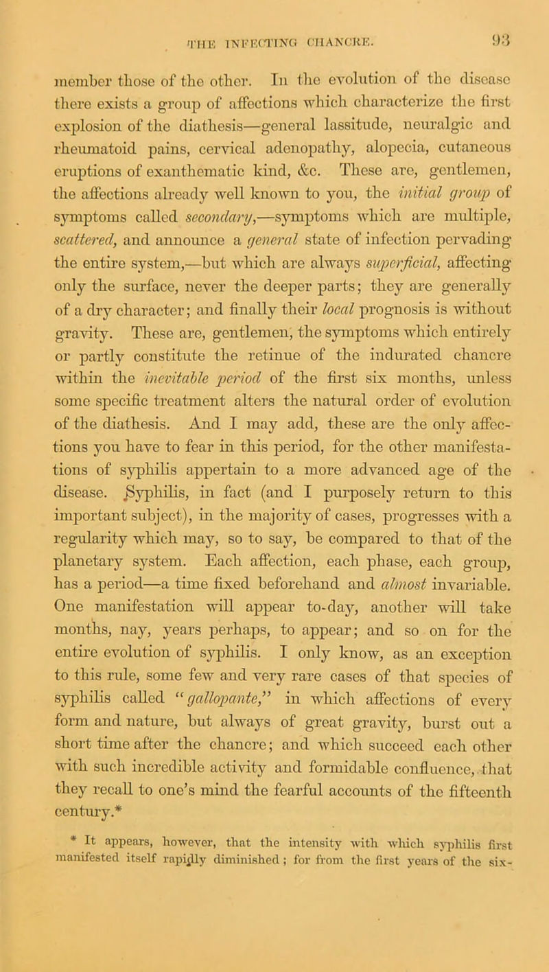 member those of the other. In the evolution of the disease there exists a group of affections which characterize the first explosion of the diathesis—general lassitude, neuralgic and rheumatoid pains, cervical adenopathy, alopecia, cutaneous eruptions of exanthematic kind, etc. These arc, gentlemen, the affections already well known to you, the initial group of symptoms called secondary,—symptoms which are multiple, scattered, and announce a general state of infection pervading the entire system,—but which are always superficial, affecting only the surface, never the deeper parts; they are generally of a clry character; and finally their local prognosis is without gravity. These are, gentlemen, the symptoms which entirely or partly constitute the retinue of the indurated chancre within the inevitable period of the first six months, unless some specific treatment alters the natural order of evolution of the diathesis. And I may add, these are the only affec- tions you have to fear in this period, for the other manifesta- tions of syphilis appertain to a more advanced age of the disease. Syphilis, in fact (and I purposely return to this important subject), in the majority of cases, progresses with a regularity which may, so to say, be compared to that of the planetary system. Each affection, each phase, each group, has a period—a time fixed beforehand and almost invariable. One manifestation will appear to-day, another will take months, nay, years perhaps, to appear; and so on for the entire evolution of syphilis. I only know, as an exception to this rule, some few and very rare cases of that species of syphilis called “ gallopante,” in which affections of every form and nature, but always of great gravity, burst out a short time after the chancre; and which succeed each other with such incredible activity and formidable confluence,. that they recall to one’s mind the fearful accoimts of the fifteenth century.* * It appears, however, that the intensity with which syphilis first manifested itself rapijlly diminished; for from the first years of the six-