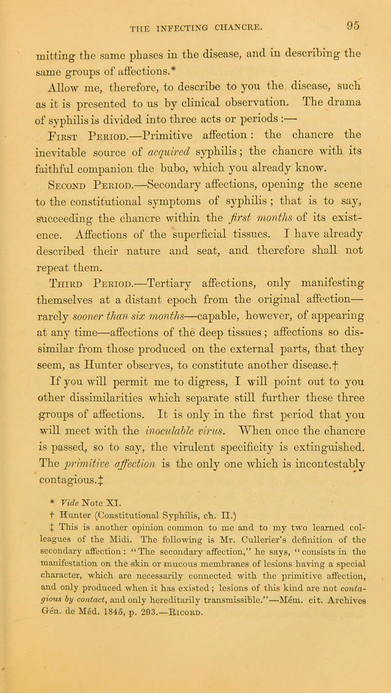 mitting tlie same phases in the disease, and in describing the same groups of affections.* Allow me, therefore, to describe to you the disease, such as it is presented to us by clinical observation. The drama of syphilis is divided into three acts or periods :— First Period.—Primitive affection: the chancre the inevitable source of acquired syphilis; the chancre with its faithful companion the bubo, which you already know. Second Period.—Secondary affections, opening the scene to the constitutional symptoms of syphilis ; that is to say, succeeding the chancre within the first months of its exist- ence. Affections of the superficial tissues. I have already described their nature and seat, and therefore shall not repeat them. Third Period.—Tertiary affections, only manifesting themselves at a distant epoch from the original affection— rarely sooner than six months—capable, however, of appearing at any time—affections of the deep tissues; affections so dis- similar from those produced on the external parts, that they seem, as Hunter observes, to constitute another disease, f If you will permit me to digress, I will point out to you other dissimilarities which separate still further these three groups of affections. It is only in the first period that you will meet with the inoculable virus. When once the chancre is passed, so to say, the virulent specificity is extinguished. The primitive affection is the only one which is incontestably contagious. J * Vide Note XI. t Hunter (Constitutional Syphilis, ch. II.) X This is another opinion common to me and to my two learned col- leagues of the Midi. The following is Mr. Cullerier’s definition of the secondary affection: “The secondary affection,” he says, “consists in the manifestation on the skin or mucous membranes of lesions haying a special character, which are necessarily connected with the primitive affection, and only produced when it has existed; lesions of this kind are not conta- gious by contact, and only hereditarily transmissible.”—Mem. eit. Archives Gen. de Med. 1845, p. 203.—Hicoud.