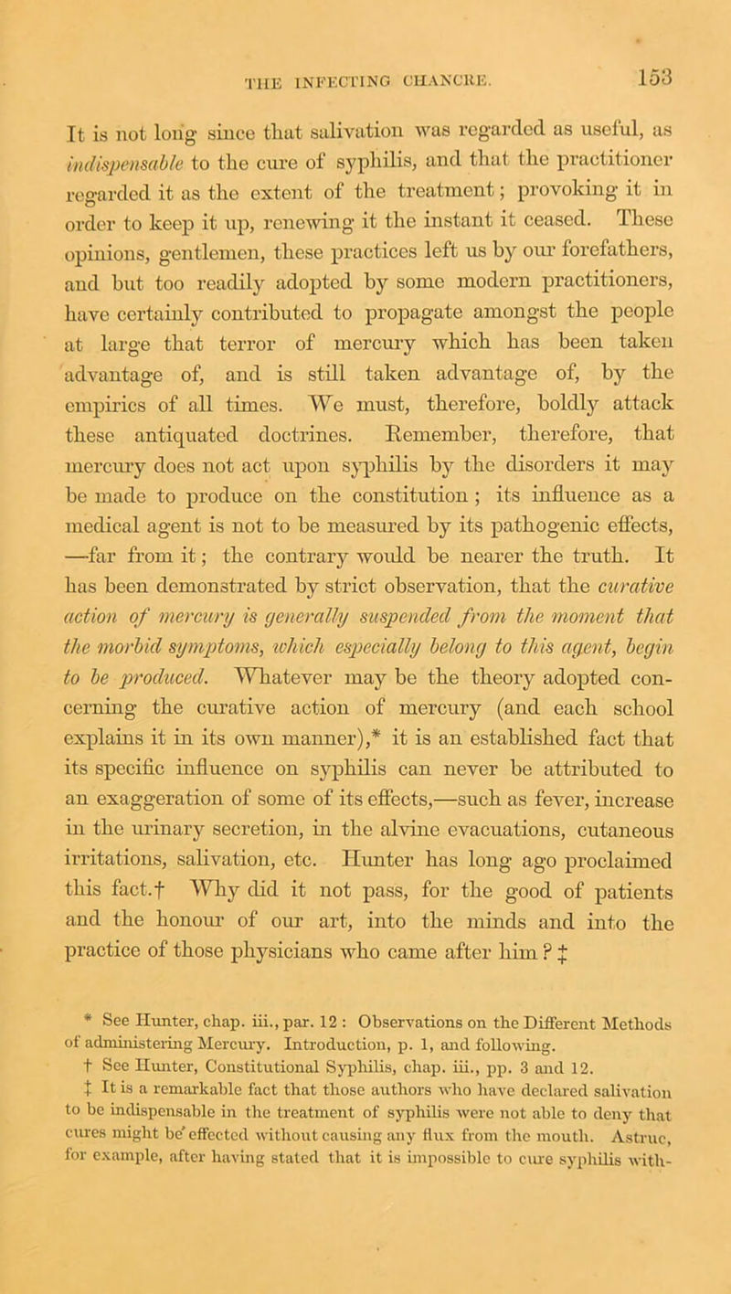 It is not long since that salivation was regarded as useful, as indispensable to the cure of syphilis, and that the practitioner regarded it as the extent of the treatment; provoking it in order to keep it up, renewing it the instant it ceased. These opinions, gentlemen, these practices left us by our forefathers, and but too readily adopted by some modern practitioners, have certainly contributed to propagate amongst the people at large that terror of mercury which has been taken advantage of, and is still taken advantage of, by the empirics of all times. We must, therefore, boldly attack these antiquated doctrines. Remember, therefore, that mercury does not act upon syphilis by the disorders it may be made to produce on the constitution ; its influence as a medical agent is not to be measured by its pathogenic effects, —far from it; the contrary woidd be nearer the truth. It has been demonstrated by strict observation, that the curative action of mercury is generally suspended from the moment that the morbid symptoms, ivhich especially belong to this agent, begin to be produced. Whatever may be the theory adopted con- cerning the curative action of mercury (and each school explains it in its own manner),* it is an established fact that its specific influence on syphilis can never be attributed to an exaggeration of some of its effects,—such as fever, increase in the urinary secretion, in the alvine evacuations, cutaneous irritations, salivation, etc. Hunter has long ago proclaimed this fact.f Why did it not pass, for the good of patients and the honour of our art, into the minds and into the practice of those physicians who came after him ? J * See Hunter, chap, hi., par. 12 : Observations on the Different Methods of administering Mercury. Introduction, p. 1, and following. f See Hunter, Constitutional Syphilis, chap, iii., pp. 3 and 12. X It is a remarkable fact that those authors who have declared salivation to be indispensable in the treatment of syphilis were not able to deny that cures might be' effected without causing any flux from the mouth. Astruc, for example, after having stated that it is impossible to cure syphilis with-