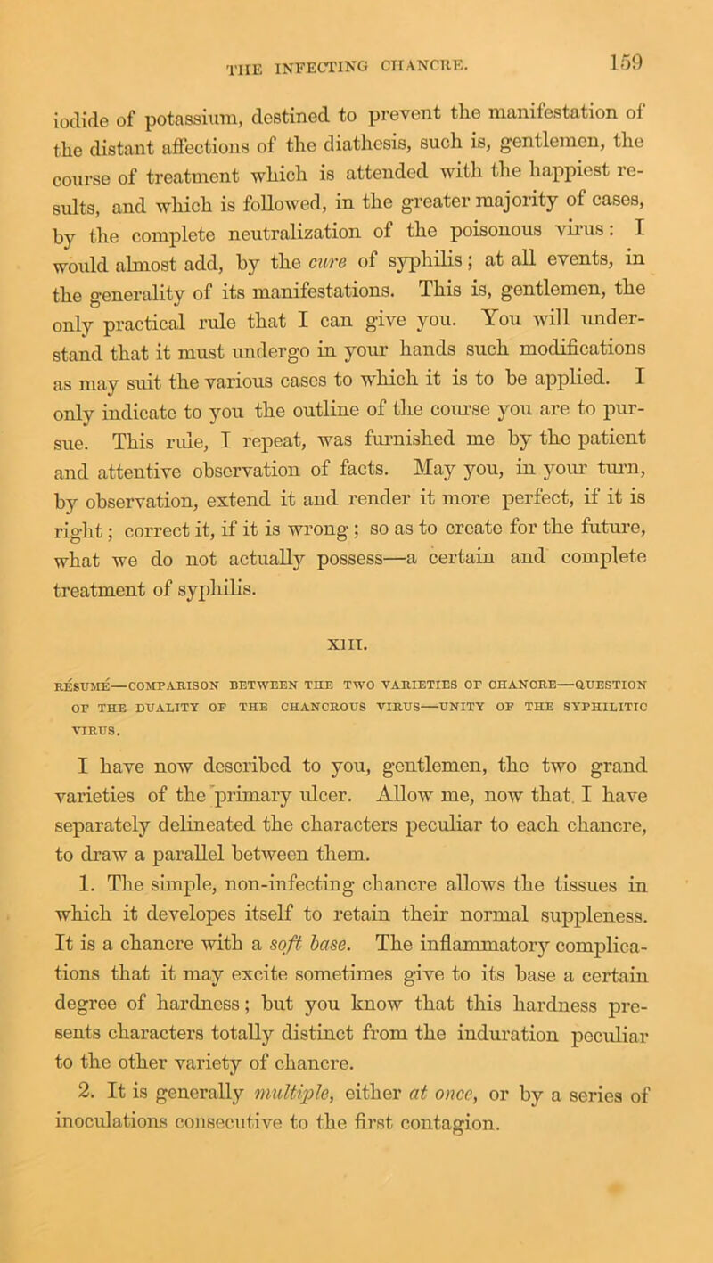 iodide of potassium, destined to prevent the manifestation of the distant affections of the diathesis, such is, gentlemen, the course of treatment which is attended with the happiest re- sults, and which is followed, in the greater majority of cases, by the complete neutralization of the poisonous virus. I would almost add, by the cure of syphilis; at all events, in the generality of its manifestations. This is, gentlemen, the only practical rule that I can give you. You will under- stand that it must undergo in your hands such modifications as may suit the various cases to which it is to be applied. I only indicate to you the outline of the course you are to pur- sue. This rule, I repeat, was furnished me by the patient and attentive observation of facts. May you, in your turn, by observation, extend it and render it more perfect, if it is right; correct it, if it is wrong ; so as to create for the future, what we do not actually possess—a certain and complete treatment of syphilis. XIII. RESUME—COMPARISON BETWEEN THE TWO VARIETIES OF CHANCRE QUESTION OF THE DUALITY OF THE CHANCROUS VIRUS UNITY OF THE SYrPHILITIC VIRUS. I have now described to you, gentlemen, the two grand varieties of the primary ulcer. Allow me, now that. I have separately delineated the characters peculiar to each chancre, to draw a parallel between them. 1. The simple, non-infecting chancre allows the tissues in which it developes itself to retain their normal suppleness. It is a chancre with a soft base. The inflammatory complica- tions that it may excite sometimes give to its base a certain degree of hardness; but you know that this hardness pre- sents characters totally distinct from the induration peculiar to the other variety of chancre. 2. It is generally multiple, either at once, or by a series of inoculations consecutive to the first contagion.