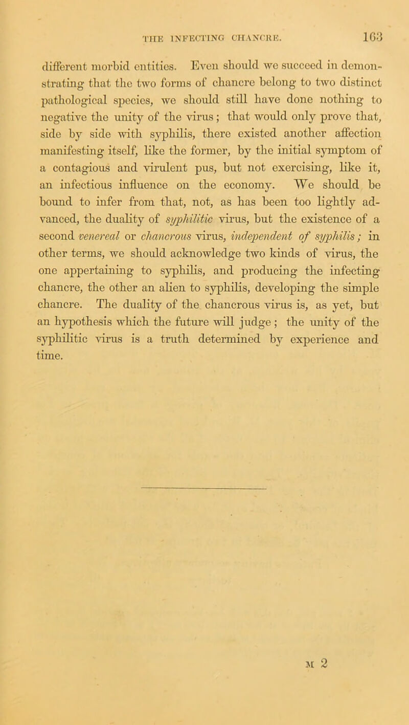 different morbid entities. Even should we succeed in demon- strating that the two forms of chancre belong to two distinct pathological species, we should still have done nothing to negative the unity of the virus; that would only prove that, side by side with syphilis, there existed another affection manifesting itself, like the former, by the initial symptom of a contagious and virulent pus, but not exercising, like it, an infectious influence on the economy. We should be bound to infer from that, not, as has been too lightly ad- vanced, the duality of syphilitic virus, but the existence of a second venereal or chancrous virus, independent of syphilis; in other terms, we should acknowledge two kinds of virus, the one appertaining to syphilis, and producing the infecting chancre, the other an alien to syphilis, developing the simple chancre. The duality of the chancrous virus is, as yet, but an hypothesis which the future will judge; the unity of the syphilitic virus is a truth determined by experience and time. m 2