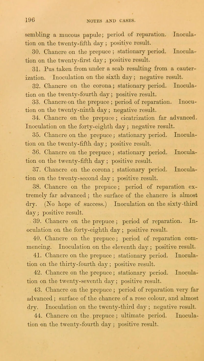 sembling a mucous papule; period of' reparation. Inocula- tion on the twenty-fiftli day ; positive result. 30. Chancre on the prepuce ; stationary period. Inocula- tion on the twenty-first day ; positive result. 31. Pus taken from under a scab resulting from a cauter- ization. Inoculation on the sixth day; negative result. 32. Chancre on the corona; stationary period. Inocula- tion on the twenty-fourth day ; positive result. 33. Chancre on the prepuce ; period of reparation. Inocu- tion on the twenty-ninth day; negative result. 34. Chancre on the prepuce ; cicatrization far advanced. Inoculation on the forty-eighth day; negative result. 35. Chancre on the prepuce; stationary period. Inocula- tion on the twenty-fifth day; positive result. 36. Chancre on the prepuce ; stationary period. Inocula- tion on the twenty-fifth day ; positive result. 37. Chancre on the corona ; stationary period. Inocula- tion on the twenty-second day ; positive result. 38. Chancre on the prepuce; period of reparation ex- tremely far advanced; the surface of the chancre is almost dry. (No hope of success.) Inoculation on the sixty-third day; positive result. 39. Chancre on the prepuce ; period of reparation. In- oculation on the forty-eighth day ; positive result. 40. Chancre on the prepuce; period of reparation com- mencing. Inoculation on the eleventh day ; positive result. 41. Chancre on the prepuce : stationary period. Inocula- tion on the thirty-fourth day ; positive result. 42. Chancre on the prepuce ; stationary period. Inocula- tion on the twenty-seventh day ; positive result. 43. Chancre on the prepuce ; period of reparation very far advanced ; surface of the chancre of a rose colour, and almost dry. Inoculation on the twenty-third day ; negative result. 44. Chancre on the prepuce ; ultimate period. Inocula-