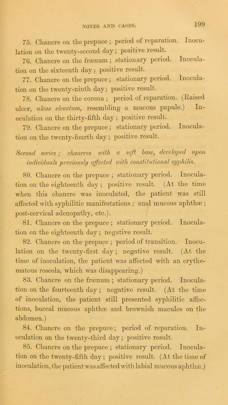 75. Chancre on the prepuce ; period of reparation. Inocu- lation on the twenty-second day ; positive result. 76. Chancre on the frsenum ; stationary period. Inocula- tion on the sixteenth day; positive result. 77. Chancre on the prepuce ; stationary period. Inocula- tion on the twenty-ninth day; positive result. 78. Chancre on the corona ; period of reparation. (Raised ulcer, ulcus elevatum, resembling a mucous papule.) In- oculation on the thirty-fifth day ; positive result. 79. Chancre on the prepuce ; stationary period. Inocula- tion on the twenty-fourth day; positive result. Second series; chancres ivith a soft base, developed upon individuals previously affected with constitutional syphilis. 80. Chancre on the prepuce ; stationary period. Inocula- tion on the eighteenth day ; positive result. (At the time when this chancre was inoeulated, the patient was still affected with syphilitic manifestations ; anal mucous aphthae ; post-cervical adenopathy, etc.). 81. Chancre on the prepuce ; stationary period. Inocula- tion on the eighteenth day; negative result. 82. Chancre on the prepuce ; period of transition. Inocu- lation on the twenty-first day; negative result. (At the time of inoculation, the patient was affected with an erythe- matous roseola, which was disappearing.) 83. Chancre on the frsenum ; stationary period. Inocula- tion on the fourteenth day ; negative result. (At the time of inoculation, the patient still presented syphilitic affec- tions, buccal mucous aphthae and brownish macules on the abdomen.) 84. Chancre on the prepuce; period of reparation. In- oculation on the twenty-third day ; positive result. 85. Chancre on the prepuce ; stationary period. Inocula- tion on the twenty-fifth day ; positive result. (At the time of inoculation, the patient was affected with labial mucous aph thae.)