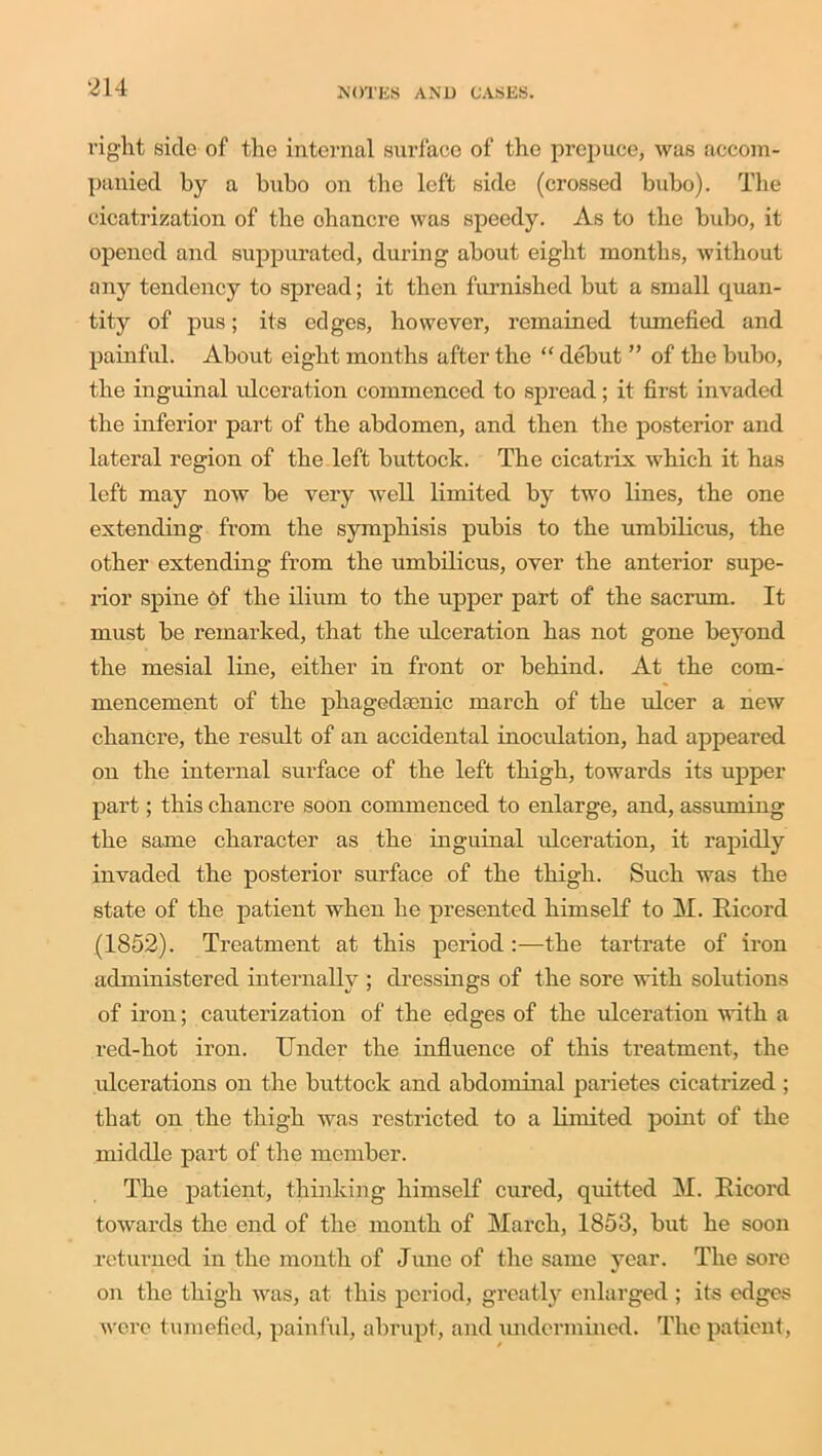 riglit side of tlie internal surface of the prepuce, was accom- panied by a bubo on the left side (crossed bubo). The cicatrization of the ohancre was speedy. As to the bubo, it opened and suppurated, during about eight months, without any tendency to spread; it then furnished but a small quan- tity of pus; its edges, however, remained tumefied and painful. About eight months after the “ debut ” of the bubo, the inguinal ulceration commenced to spread; it first invaded the inferior part of the abdomen, and then the posterior and lateral region of the left buttock. The cicatrix which it has left may now be very well limited by two lines, the one extending from the symphisis pubis to the umbilicus, the other extending from the umbilicus, over the anterior supe- rior spine of the ilium to the upper part of the sacrum. It must be remarked, that the ideeration has not gone beyond the mesial line, either in front or behind. At the com- mencement of the phagedgenic march of the ulcer a new chancre, the result of an accidental inoculation, had appeared on the internal surface of the left thigh, towards its upper part; this chancre soon commenced to enlarge, and, assuming the same character as the inguinal ideeration, it rapidly invaded the posterior surface of the thigh. Such was the state of the patient when he presented himself to M. Ricord (1852). Treatment at this period :—the tartrate of iron administered internally ; dressings of the sore with solutions of iron; cauterization of the edges of the ulceration with a red-hot iron. Under the influence of this treatment, the ulcerations on the buttock and abdominal parietes cicatrized ; that on the thigh was restricted to a limited point of the middle part of the member. The patient, thinking himself cured, quitted M. Ricord towards the end of the month of March, 1853, but he soon returned in the month of June of the same year. The sore on the thigh was, at this period, greatly enlarged; its edges were tumefied, painful, abrupt, and undermined. The patient,