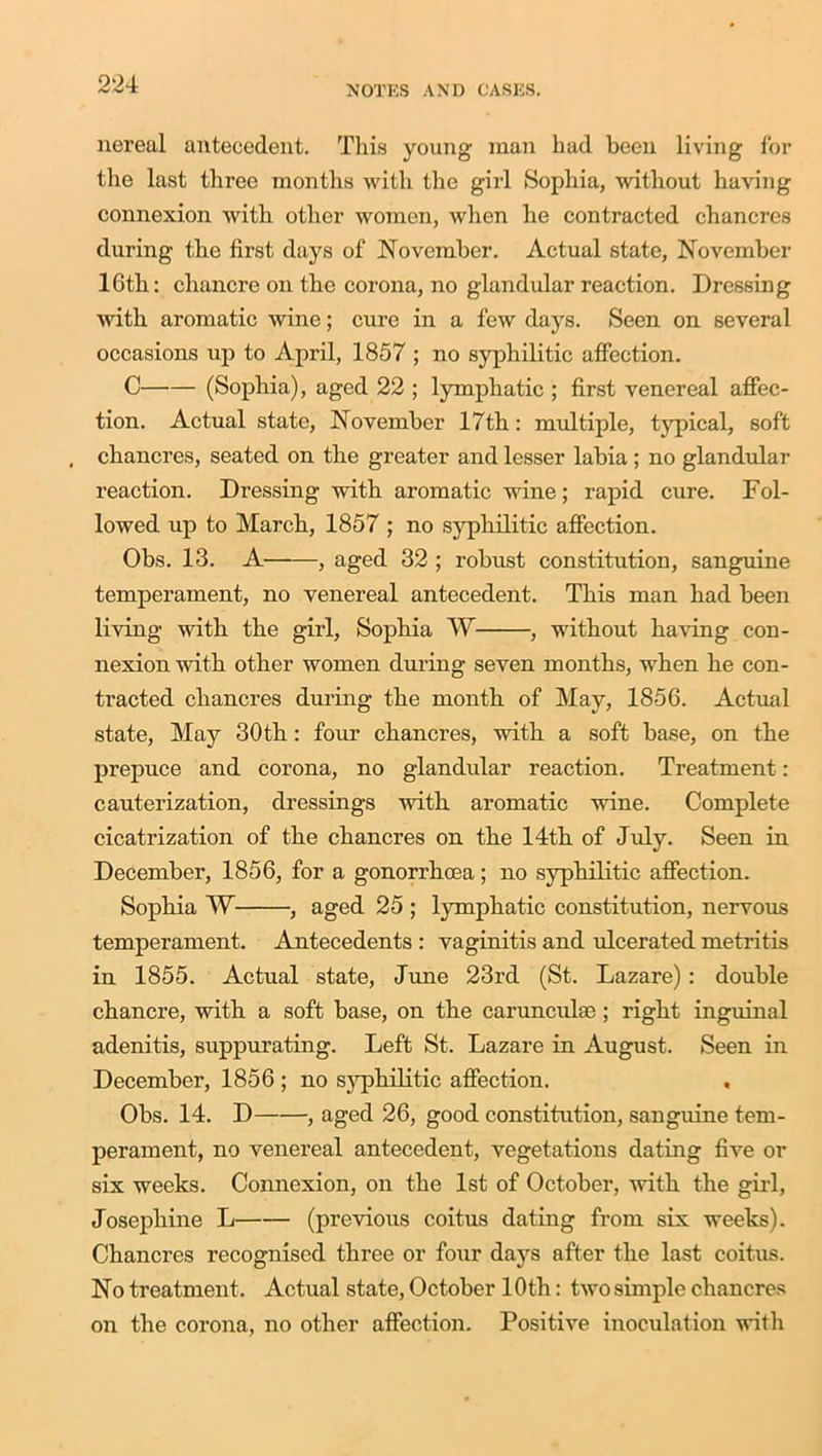 nereal antecedent. This young man had been living for the last three months with the girl Sophia, without having connexion with other women, when he contracted chancres during the first days of November. Actual state, November 16th: chancre on the corona, no glandular reaction. Dressing with aromatic wine; cure in a few days. Seen on several occasions up to April, 1857 ; no syphilitic affection. C (Sophia), aged 22 ; lymphatic ; first venereal affec- tion. Actual state, November 17th: multiple, typical, soft , chancres, seated on the greater and lesser labia ; no glandular reaction. Dressing with aromatic wine; rapid cure. Fol- lowed up to March, 1857 ; no syphilitic affection. Obs. 13. A , aged 32 ; robust constitution, sanguine temperament, no venereal antecedent. This man had been living with the girl, Sophia W , without having con- nexion with other women during seven months, when he con- tracted chancres during the month of May, 1856. Actual state, May 30th : four chancres, with a soft base, on the prepuce and corona, no glandular reaction. Treatment: cauterization, dressings with aromatic wine. Complete cicatrization of the chancres on the 14th of July. Seen in December, 1856, for a gonorrhoea; no syphilitic affection. Sophia W- , aged 25 ; lymphatic constitution, nervous temperament. Antecedents : vaginitis and ulcerated metritis in 1855. Actual state, June 23rd (St. Lazare): double chancre, with a soft base, on the caruncuhe; right inguinal adenitis, suppurating. Left St. Lazare in August. Seen in December, 1856 ; no syphilitic affection. Obs. 14. D , aged 26, good constitution, sanguine tem- perament, no venereal antecedent, vegetations dating five or six weeks. Connexion, on the 1st of October, with the girl, Josephine L (previous coitus dating from six weeks). Chancres recognised three or four days after the last coitus. No treatment. Actual state, October 10th: two simple chancres on the corona, no other affection. Positive inoculation with