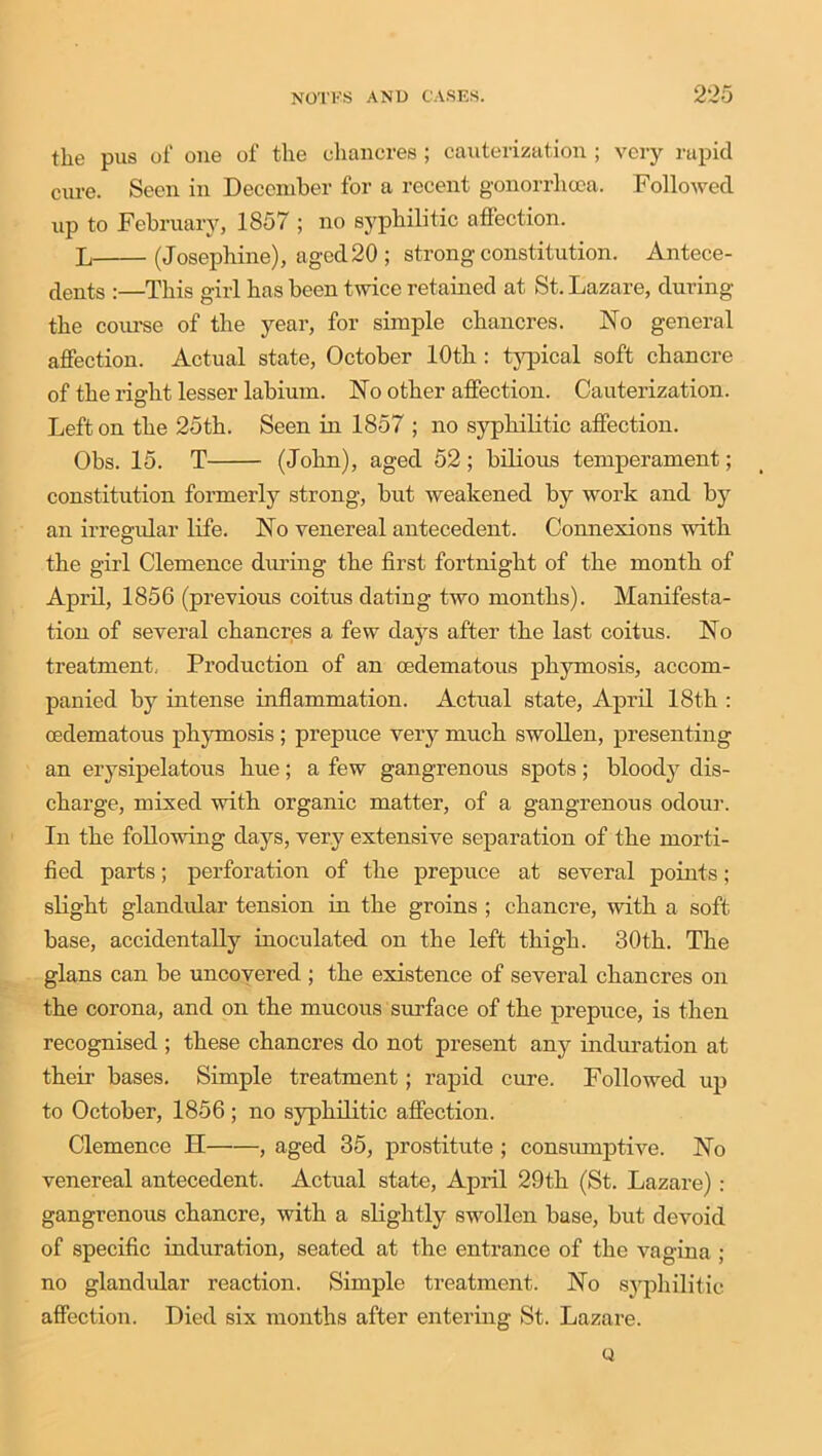 the pus of one of the chancres; cauterization ; very rapid cure. Seen in December for a recent gonorrhoea. Followed up to February, 1857 ; no syphilitic affection. L (Josephine), aged20 ; strong constitution. Antece- dents :—This girl has been twice retained at St. Lazare, during the course of the year, for simple chancres. No general affection. Actual state, October 10th : typical soft chancre of the right lesser labium. No other affection. Cauterization. Left on the 25th. Seen in 1857 ; no syphilitic affection. Obs. 15. T (John), aged 52 ; bilious temperament; constitution formerly strong, but weakened by work and by an irregular life. No venereal antecedent. Connexions with the girl Clemence diming the first fortnight of the month of April, 1856 (previous coitus dating two months). Manifesta- tion of several chancres a few days after the last coitus. No treatment. Production of an cedematous phymosis, accom- panied by intense inflammation. Actual state, April 18th : cedematous phymosis ; prepuce veiy much swollen, presenting an erysipelatous hue; a few gangrenous spots; blood}' dis- charge, mixed with organic matter, of a gangrenous odour. In the following days, very extensive separation of the morti- fied parts; perforation of the prepuce at several points; slight glandular tension in the groins ; chancre, with a soft base, accidentally inoculated on the left thigh. 30th. The glans can be uncovered ; the existence of several chancres on the corona, and on the mucous surface of the prepuce, is then recognised ; these chancres do not present any induration at their bases. Simple treatment; rapid cure. Followed up to October, 1856; no syphilitic affection. Clemence H , aged 35, prostitute ; consumptive. No venereal antecedent. Actual state, April 29th (St. Lazare) : gangrenous chancre, with a slightly swollen base, but devoid of specific induration, seated at the entrance of the vagina ; no glandular reaction. Simple treatment. No syphilitic affection. Died six months after entering St. Lazare. Q