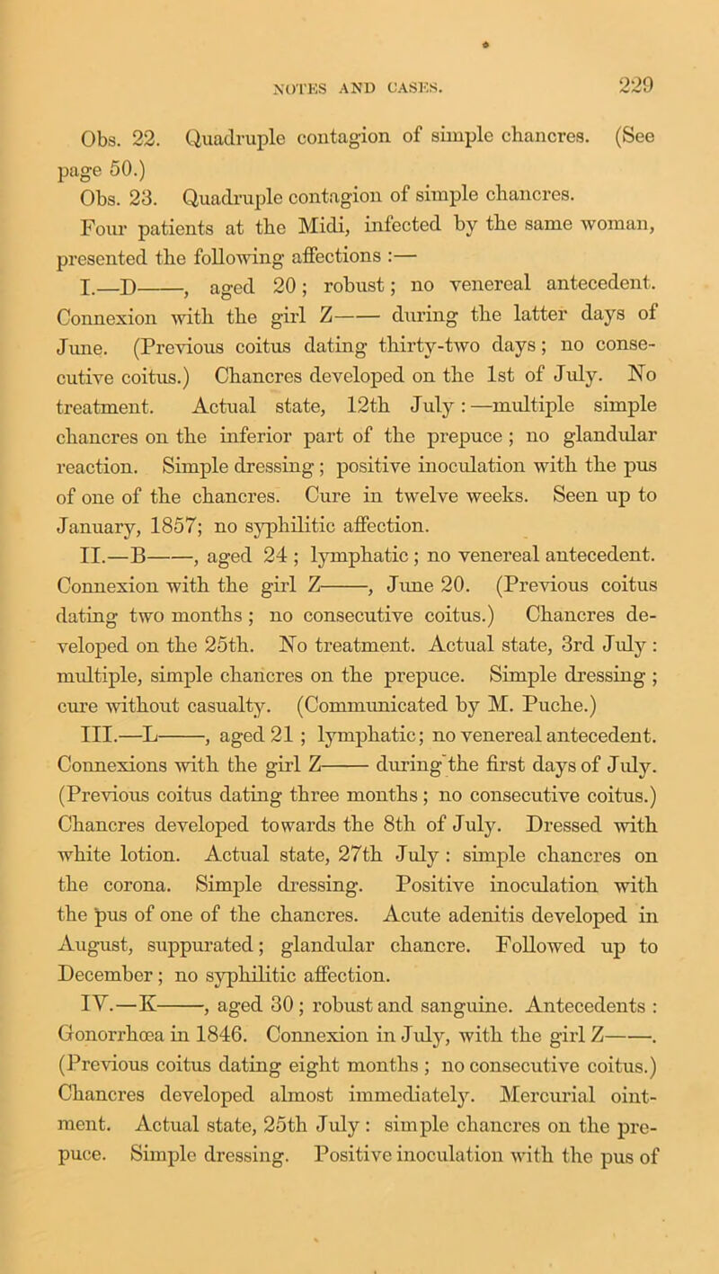 Obs. 22. Quadruple contagion of simple chancres. (See page 50.) Obs. 23. Quadruple contagion of simple chancres. Four patients at the Midi, infected by the same woman, presented the following affections :— I. —D , aged 20 ; robust; no venereal antecedent. Connexion with the girl Z during the latter days of June. (Previous coitus dating thirty-two days; no conse- cutive coitus.) Chancres developed on the 1st of July. No treatment. Actual state, 12th July: —multiple simple chancres on the inferior part of the prepuce ; no glandular reaction. Simple dressing ; positive inoculation with the pus of one of the chancres. Cure in twelve weeks. Seen up to January, 1857; no syphilitic affection. II. —B , aged 24 ; lymphatic ; no venereal antecedent. Connexion with the girl Z , June 20. (Previous coitus dating two months; no consecutive coitus.) Chancres de- veloped on the 25th. No treatment. Actual state, 3rd July : multiple, simple chancres on the prepuce. Simple dressing ; cure without casualty. (Communicated by M. Puche.) III. —L , aged 21 ; lymphatic; no venereal antecedent. Connexions with the girl Z during the first days of J uly. (Previous coitus dating three months; no consecutive coitus.) Chancres developed towards the 8th of July. Dressed with white lotion. Actual state, 27th July : simple chancres on the corona. Simple dressing. Positive inoculation with the pus of one of the chancres. Acute adenitis developed in August, suppurated; glandular chancre. Followed up to December; no syphilitic affection. IV. —K , aged 30; robust and sanguine. Antecedents : Gonorrhoea in 1846. Connexion in July, with the girl Z . (Previous coitus dating eight months ; no consecutive coitus.) Chancres developed almost immediately. Mercurial oint- ment. Actual state, 25th July: simple chancres on the pre- puce. Simple dressing. Positive inoculation with the pus of