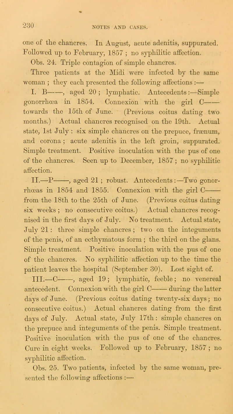 oue of the chancres. In August, acute adenitis, suppurated. Followed up to February, 1857 ; no syphilitic affection. Ohs. 24. Triple contagion of simple chancres. Three patients at the Midi were infected by the same woman ; they each presented the following affections :— I. If , aged 20 ; lymphatic. Antecedents :—Simple gonorrhoea in 1854. Connexion with the girl C towards the 15th of June. (Previous coitus dating two months.) Actual chancres recognised on the 19th. Actual state, 1st July : six simple chancres on the prepuce, fraenum, and corona ; acute adenitis in the left groin, suppurated. Simple treatment. Positive inoculation with the pus of one of the chancres. Seen up to December, 1857 ; no syphilitic affection. II. —P , aged 21 ; robust. Antecedents:—Two gonor- rhoeas in 1854 and 1855. Connexion with the girl C from the 18th to the 25th of June. (Previous coitus dating six weeks ; no consecutive coitus.) Actual chancres recog- nised in the first clays of July. No treatment. Actual state, July 21: three simple chancres ; two on the integuments of the penis, of an ecthymatous form ; the third on the glans. Simple treatment. Positive inoculation with the pus of one of the chancres. No syphilitic affection up to the time the patient leaves the hospital (September 30). Lost sight of. III. —C , aged 19 ; lymphatic, feeble ; no venereal antecedent. Connexion with the girl C during the latter days of June. (Previous coitus dating twenty-six days; no consecutive coitus.) Actual chancres dating from the first days of July. Actual state, July 17th: simple chancres on the prepuce and integuments of the penis. Simple treatment. Positive inoculation with the pus of one of the chancres. Cure in eight weeks. Followed up to February, 1857 ; no syphilitic affection. Obs. 25. Two patients, infected by the same woman, pre- sented the following affections :—