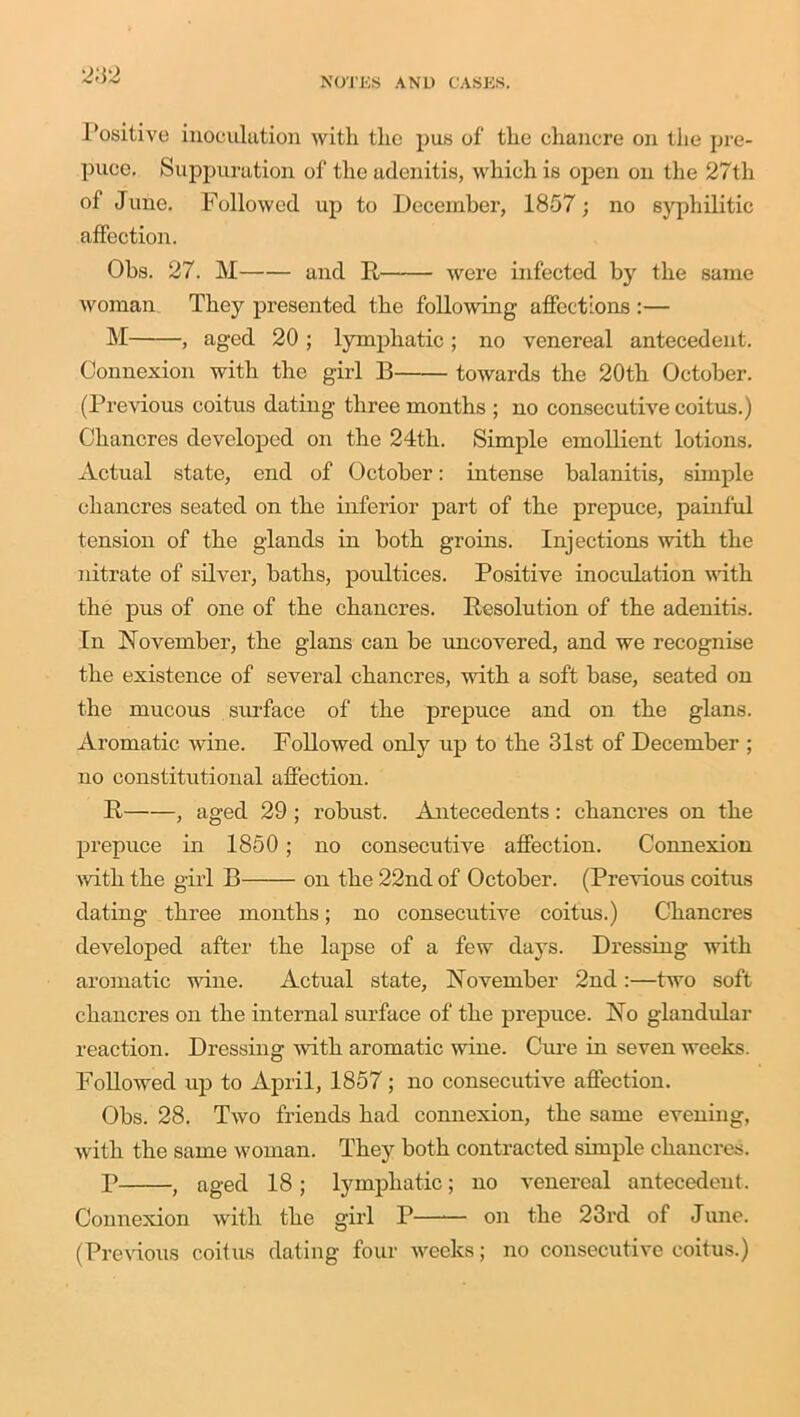 Positive inoculation with the pus of the chancre on the pre- puce. Suppuration of the adenitis, which is open on the 27th of June. Followed up to December, 1857; no syphilitic affection. Obs. 27. M and B were infected by the same woman They presented the following affections :— M , aged 20 ; lymphatic ; no venereal antecedent. Connexion with the girl B towards the 20th October. (Previous coitus dating three months ; no consecutive coitus.) Chancres developed on the 24th. Simple emollient lotions. Actual state, end of October: intense balanitis, simple chancres seated on the inferior part of the prepuce, painful tension of the glands in both groins. Injections with the nitrate of silver, baths, poultices. Positive inoculation with the pus of one of the chancres. Resolution of the adenitis. In November, the glans can be uncovered, and we recognise the existence of several chancres, with a soft base, seated on the mucous surface of the prepuce and on the glans. Aromatic wine. Followed only up to the 31st of December ; no constitutional affection. R , aged 29 ; robust. Antecedents: chancres on the prepuce in 1850; no consecutive affection. Connexion with the girl B on the 22nd of October. (Previous coitus dating three months; no consecutive coitus.) Chancres developed after the lapse of a few days. Dressing with aromatic wine. Actual state, November 2nd :—two soft chancres on the internal surface of the prepuce. No glandular reaction. Dressing with aromatic wine. Cure in seven weeks. Followed up to April, 1857; no consecutive affection. Obs. 28. Two friends had connexion, the same evening, with the same woman. They both contracted simple chancres. P , aged 18; lymphatic; no venereal antecedent. Connexion with the girl P—— on the 23rd of June. (Previous coitus dating four weeks; no consecutive coitus.)
