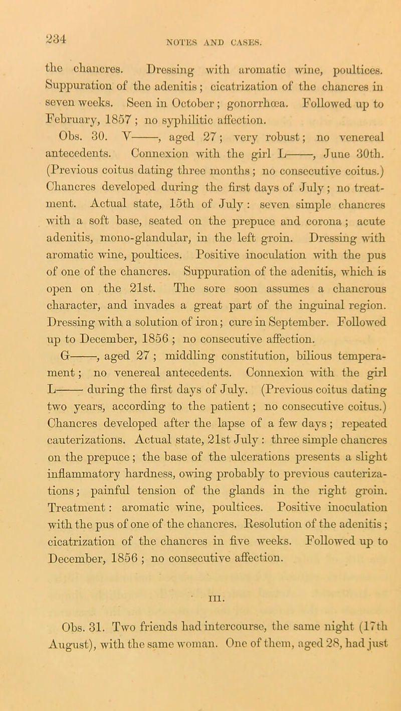 NOTES AND CASES. tlie chancres. Dressing with aromatic wine, poultices. Suppuration of the adenitis ; cicatrization of the chancres in seven weeks. Seen in October ; gonorrhoea. Followed up to February, 1857 ; no syphilitic affection. Obs. 30. V , aged 27; very robust; no venereal antecedents. Connexion with the girl L , June 30th. (Previous coitus dating three months; no consecutive coitus.) Chancres developed during the first days of July; no treat- ment. Actual state, 15th of July: seven simple chancres with a soft base, seated on the prepuce and corona; acute adenitis, mono-glandular, in the left groin. Dressing with aromatic wine, poultices. Positive inoculation with the pus of one of the chancres. Suppuration of the adenitis, which is open on the 21st. The sore soon assumes a chancrous character, and invades a great part of the inguinal region. Dressing with a solution of iron; cure in September. Followed up to December, 1856 ; no consecutive affection. G , aged 27 ; middling constitution, bilious tempera- ment ; no venereal antecedents. Connexion with the girl L during the first days of July. (Previous coitus dating two years, according to the patient; no consecutive coitus.) Chancres developed after the lapse of a few days; repeated cauterizations. Actual state, 21st July : three simple chancres on the prepuce ; the base of the ulcerations presents a slight inflammatory hardness, owing probably to previous cauteriza- tions ; painful tension of the glands in the right groin. Treatment: aromatic wine, poultices. Positive inoculation with the pus of one of the chancres. Resolution of the adenitis ; cicatrization of the chancres in five weeks. Followed up to December, 1856 ; no consecutive affection. in. Obs. 31. Two friends had intercourse, the same night (17th August), with the same woman. One of them, aged 28, had just