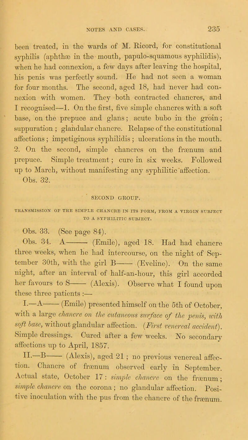 been treated, in the wards of M. Ricord, for constitutional syphilis (aphtha) in the mouth, papulo-squamous syphilidis), when he had connexion, a few days after leaving the hospital, his penis was perfectly sound. He had not seen a woman for four months. The second, aged 18, had never had con- nexion with women. They both contracted chancres, and I recognised—1. On the first, five simple chancres -with a soft base, on the prepuce and glans; acute bubo in the groin; suppuration ; glandular chancre. Relapse of the constitutional affections ; impetiginous syphilidis ; ulcerations in the mouth. 2. On the second, simple chancres on the frsenum and prepuce. Simple treatment; cure in six weeks. Followed up to March, without manifesting any syphilitic affection. Obs. 32. SECOND GROUP. TRANSMISSION OF THE SIMPLE CHANCRE IN ITS FORM, FROM A VIRGIN SUBJECT TO A SYPHILITIC SUBJECT. Obs. 33. (See page 84). Obs. 34. A (Emile), aged 18. Had had chancre three weeks, when he had intercourse, on the night of Sep- tember 30th, with the girl B (Eveline). On the same night, after an interval of half-an-hour, this girl accorded her favours to S (Alexis). Observe what I found upon these three patients :— I-—A (Emile) presented himself on the 5th of October, with a large chancre on the cutaneous surface of the penis, with soft base, without glandular affection. (First venereal accident). Simple dressings. Cured after a few weeks. Ho secondary affections up to Aprd, 1857. IT.—B (Alexis), aged 21 ; no previous venereal affec- tion. Chancre of frsonum observed early in September. Actual state, October 17: simple chancre on the frsonum; simple chancre on the corona; no glandular affection. Posi- tive inoculation with the pus from the chancre of the frsenum.