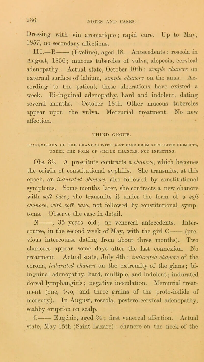 Dressing with vin aromatique; rapid cure. Up to May, 1857, no secondary affections. III.—B (Eveline), aged 18. Antecedents: roseola in August, 1856; mucous tubercles of vulva, alopecia, cervical adenopathy. Actual state, October 10th : simple chancre on external surface of labium, simple chancre on the anus. Ac- cording to the patient, these ulcerations have existed a week. Bi-inguinal adenopathy, hard and indolent, dating several months. October 18th. Other mucous tubercles appear upon the vulva. Mercurial treatment. No new affection. THIRD GROUP. TRANSMISSION OP THE CHANCRE WITH SOFT BASE FROM SYPHILITIC SUBJECTS, UNDER THE FORM OF SIMPLE CHANCRE, NOT INFECTING. Obs. 35. A prostitute contracts a chancre, which becomes the origin of constitutional syphilis. She transmits, at this epoch, an indurated chancre, also followed by constitutional symptoms. Some months later, she contracts a new chancre with soft base; she transmits it under the form of a soft chancre, with soft base, not followed by constitutional symp- toms. Observe the case in detail. N , 35 years old; no venereal antecedents. Inter- course, in the second week of May, with the girl C (pre- vious intercourse dating from about three months). Two chancres appear some days after the last connexion. No treatment. Actual state, July 4th : indurated chancre of the corona, indurated chancre on the extremity of the glans ; bi- inguinal adenopathy, hard, multiple, and indolent; indurated dorsal lymphangitis ; negative inoculation. Mercurial treat- ment (one, two, and three grains of the proto-iodide of mercury). In August, roseola, postero-cervical adenopathy, scabby eruption on scalp. C Eugenie, aged 24 ; first venereal affection. Actual state, May 15th (Saint Lazare): chancre on the neck of the
