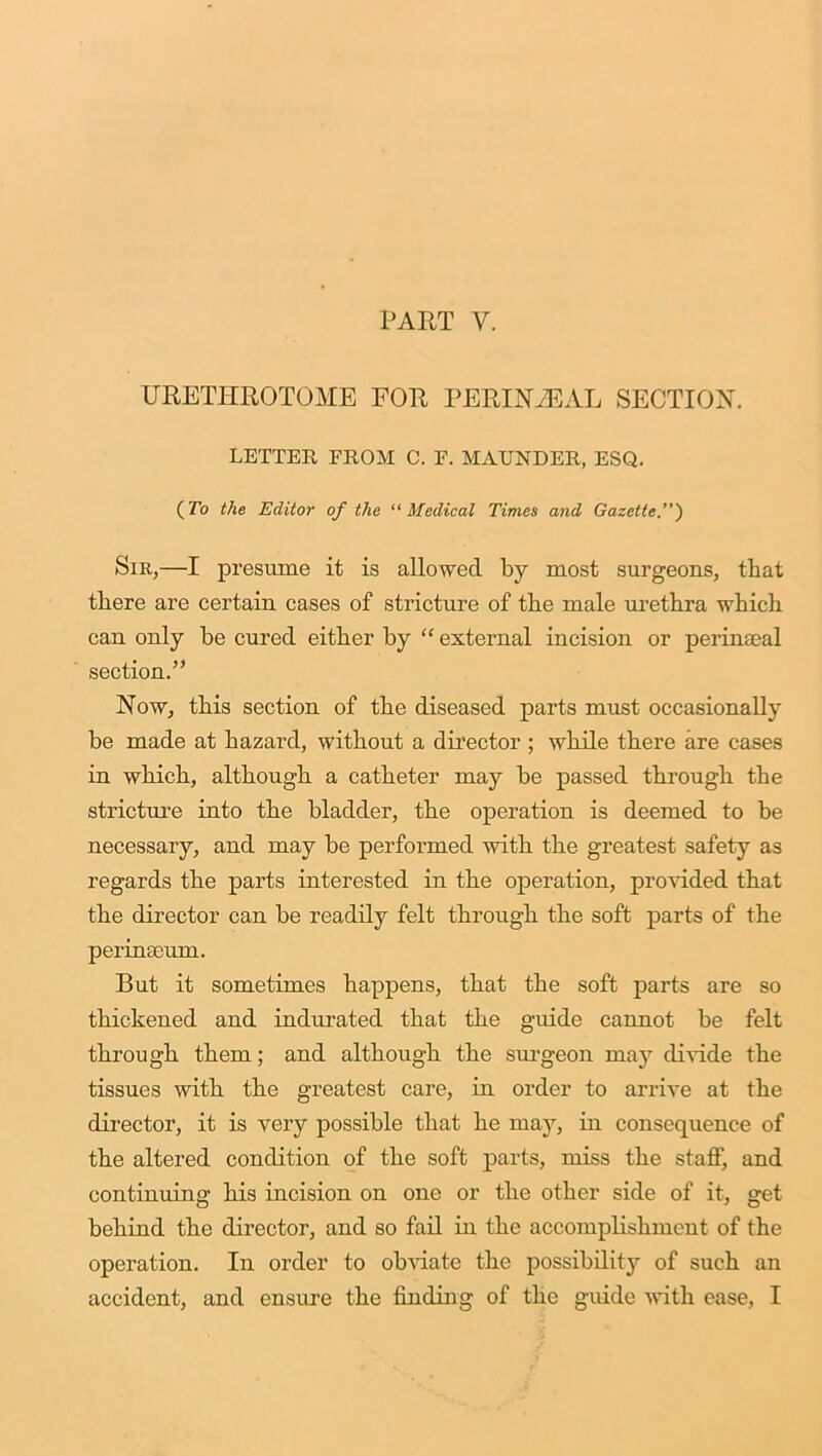 URETHROTOME FOR PERIN2EAL SECTION. LETTER FROM C. F. MAUNDER, ESQ. (To the Editor of the “ Medical Times and Gazette.’) Sir,—I presume it is allowed by most surgeons, that there are certain cases of stricture of the male urethra which can only be cured either by “ external incision or perinaeal section.” Now, this section of the diseased parts must occasionally be made at hazard, without a director ; while there are cases in which, although a catheter may be passed through the stricture into the bladder, the operation is deemed to be necessary, and may be performed with the greatest safety as regards the parts interested in the operation, provided that the director can be readily felt through the soft parts of the perinieum. But it sometimes happens, that the soft parts are so thickened and indurated that the guide cannot be felt through them; and although the surgeon may divide the tissues with the greatest care, in order to arrive at the director, it is very possible that he may, in consequence of the altered condition of the soft parts, miss the staff, and continuing his incision on one or the other side of it, get behind the director, and so fail in the accomplishment of the operation. In order to obviate the possibility of such an accident, and ensure the finding of tlie guide with ease, I