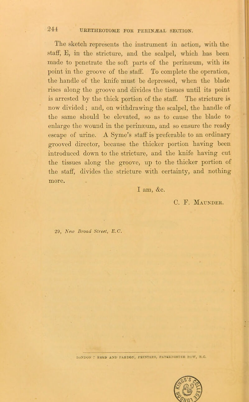 The sketch represents the instrument in action, with the staff’, E, in the stricture, and the scalpel, which has been made to penetrate the soft parts of the perinseum, with its point in the groove of the staff. To complete the operation, the handle of the knife must be depressed, when the blade rises along the groove and divides the tissues until its point is arrested by the thick portion of the staff. The stricture is now divided; and, on withdrawing the scalpel, the handle of the same should be elevated, so as to cause the blade to enlarge the wound in the perinseum, and so ensure the ready escape of urine. A Syme’s staff is preferable to an ordinary grooved director, because the thicker portion having been introduced down to the stricture, and the knife having cut the tissues along the groove, up to the thicker portion of the staff, divides the stricture with certainty, and nothing more. I am, &c. C. E. Maunder. 29, New Broad Street, E.C. LONDON r HELD AND PARDON, PRINTERS, PATERNOSTER BOW, E.C.