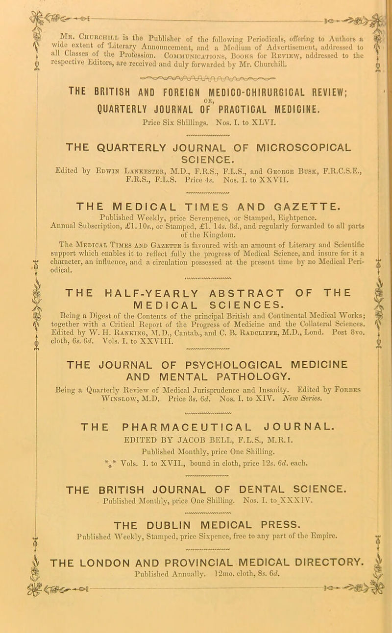 —©* 30- Mn. Churchill is the Publisher of the following Periodicals, offering to Authors a wide extent oi ’Literary Announcement, and a Medium of Advertisement, addressed to all ( lasses ol the Profession. Communications, Books for Review, addressed to the respective Editors, are received and duly forwarded by Mr. Churchill. A_ n/X/VA^^^- THE BRITISH AND FOREIGN MEDICO-CHIRURGICAL REVIEW; OR, QUARTERLY JOURNAL OF PRACTICAL MEDICINE. Price Six Shillings. Nos. I. to XLVI. <s V ? V THE QUARTERLY JOURNAL OF MICROSCOPICAL SCIENCE. Edited by Edwin Lankester, M.D., F.R.S., F.L.S., and George Busk, F.R.C.S.E., F.Il.S., F.L.S. Price 4s. Nos. I. to XXVII. THE MEDICAL TIMES AND GAZETTE. Published Week!)-, price Sevenpence, or Stamped, Eightpence. Annual Subscription, £T. 10s., or Stamped, £1. 14s. lid,., and regularly forwarded to all parts of the Kingdom. The Medical Times and Gazette is favoured with an amount of Literary and Scientific support which enables it to reflect fully the progress of Medical Science, and insure for it a character, an influence, and a circulation possessed at the present time by no Medical Peri- odical. % V\ W\V \\W^\V\WVW wvw\wwvw\\vv%vvvv THE PHARMACEUTICAL JOURNAL. EDITED BY JACOB BELL, F.L.S., M.R.I. Published Monthly, price One Shilling. *** Vols. I. to XVII., bound in cloth, price 12s. 6d. each. THE BRITISH JOURNAL OF DENTAL SCIENCE. Published Monthly, price One Shilling. Nos. I. to XXX 1V. IWVWVWVWWMVWM THE DUBLIN MEDICAL PRESS. Published Weekly, Stamped, price Sixpence, free to any part of the Empire. oi THE HALF-YEARLY ABSTRACT OF THE MEDICAL SCIENCES. Being a Digest of the Contents of the principal British and Continental Medical Works; together with a Critical Report of the Progress of Medicine and the Collateral Sciences. Edited by W. H. Ranking, M.D., Cantab., and C. B. Radcliffe, M.D., Lond. Post 8vo. cloth, Gs. Gd. Vols. I. to XXVIII. THE JOURNAL OF PSYCHOLOGICAL MEDICINE AND MENTAL PATHOLOGY. Being a Quarterly Review of Medical Jurisprudence and Insanity. Edited by Forbes Winslow, M.D. Price 3s. Gd. Nos. I. to XIV. New Series. THE LONDON AND PROVINCIAL MEDICAL DIRECTORY. 1' Published Annually. 12mo. cloth, 8s. Gd.