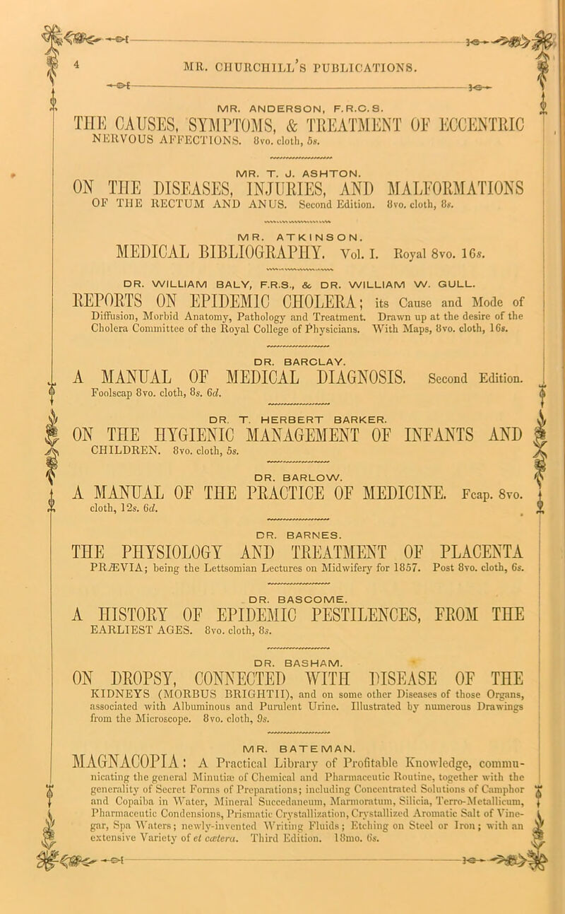 —-g>[ MR. CHURCHILL S PUBLICATIONS. -©*- 3-e- MR. ANDERSON. F.R.C.S. THE CAUSES, SYMPTOMS, & TREATMENT OF ECCENTRIC NERVOUS AFFECTIONS. Bvo. cloth, 5». MR. T. J. ASHTON. ON THE DISEASES, INJURIES, ANI) MALFORMATIONS OF THE RECTUM AND ANUS. Second Edition, livo. cloth, 8s. MR. ATKINSON. MEDICAL BIBLIOGRAPHY. Vol. I. Royal 8vo. 16s. tWVMWVWVWVk^MWV DR. WILLIAM BALY, F.R.S., So DR. WILLIAM W. GULL. REPORTS ON EPIDEMIC CHOLERA; its Cause and Mode of Diffusion, Morbid Anatomy, Pathology and Treatment. Drawn up at the desire of the Cholera Committee of the Royal College of Physicians. With Maps, Bvo. cloth, 16*. DR. BARCLAY. A MANUAL OF MEDICAL DIAGNOSIS. Second Edition. Foolscap Bvo. cloth, 8s. C</. DR. T. HERBERT BARKER. ON THE HYGIENIC MANAGEMENT OF INFANTS AND CHILDREN. 8vo. cloth, 5s. DR. BARLOW. A MANUAL OF THE PRACTICE OF MEDICINE. Fcap. 8vo. cloth, 12s. 6d. DR. BARNES. THE PHYSIOLOGY AND TREATMENT OF PLACENTA PRiEVIA; being the Lettsomian Lectures on Midwifery for 1857. Post 8vo. cloth, 6s. DR. BASCOME. A HISTORY OF EPIDEMIC PESTILENCES, FROM THE EARLIEST AGES. 8vo. cloth, 8s. DR. BASHAM. ON DROPSY, CONNECTED WITH DISEASE OF THE KIDNEYS (MORBUS BRIGHTII), and on some other Diseases of those Organs, associated with Albuminous and Purulent Urine. Illustrated by numerous Drawings from the Microscope. 8vo. cloth, 9s. MR. BATEMAN. MAGNACOPIA : A Practical Library of Profitable Knowledge, commu- nicating the general Minutim of Chemical and Pharmaceutic Routine, together with the generality of Secret Forms of Preparations; including Concentrated Solutions of Camphor and Copaiba in Water, Mineral Succedaneum, Marmoratum, Silicia, Terro-Metallicum, Pharmaceutic Condensions, Prismatic Crystallization, Crystallized Aromatic Salt of Vine- gar, Spa Waters; newly-invented Writing Fluids; Etching on Steel or Iron; with an extensive Variety of el ccetera. Third Edition. 18mo. 6s. 3-e- Hate*--®*
