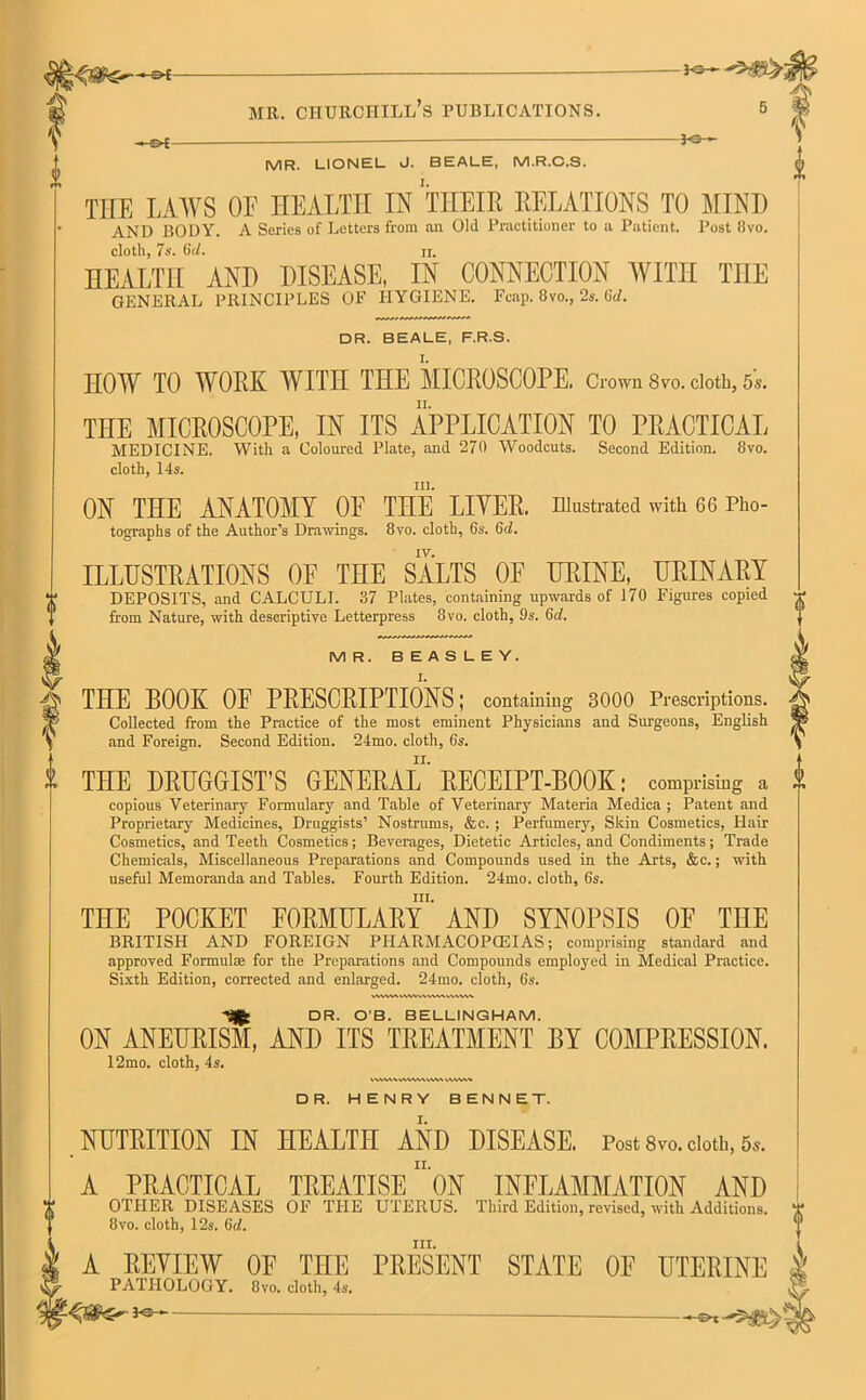 -©4- mr. churchill’s publications. 5 -3-©-*- MR. LIONEL J. BEALE, M.R.C.S. THE LAWS OF HEALTH IN THEIR RELATIONS TO MIND AND BODY. A Series of Letters from an Old Practitioner to a Patient. Post !!vo. cloth, 7s. 6d. ii. HEALTH AND DISEASE, IN CONNECTION WITH THE GENERAL PRINCIPLES OF HYGIENE. Fcap. 8vo., 2s. 6tf. DR. BEALE, F.R.S. HOW TO W ORK WITH THE MICROSCOPE. Crown 8vo. cloth, 5s. THE MICROSCOPE, IN ITS APPLICATION TO PRACTICAL MEDICINE. With a Coloured Plate, and 270 Woodcuts. Second Edition. 8vo. cloth, 14s. in. ON THE ANATOMY OF THE LIYER. illustrated with 66 Pho- tographs of the Author’s Drawings. 8vo. cloth, 6s. 6d. iy. ILLUSTRATIONS OF THE SALTS OF URINE, URINARY DEPOSITS, and CALCULI. 37 Plates, containing upwards of 170 Figures copied from Nature, with descriptive Letterpress 8vo. cloth, 9s. 6d. M R. BEASLEY. VWWAVWWV\VWVWV\V\ Tjjfc DR. O'B. BELLINGHAM. ON ANEURISM, AND ITS TREATMENT BY COMPRESSION. 12mo. cloth, 4s. kWUWMVUVVW VWW* DR. HENRY BENNET. NUTRITION IN HEALTH AND DISEASE. Post 8vo. cloth, 5,. II. i & THE BOOK OF PRESCRIPTIONS; containing 3000 Prescriptions. Collected from the Practice of the most eminent Physicians and Surgeons, English and Foreign. Second Edition. 24mo. cloth, 6s. THE DRUGGIST’S GENERAL' RECEIPT-BOOK: comprising a A copious Veterinary Formulary and Table of Veterinary Materia Medica ; Patent and Proprietary Medicines, Druggists’ Nostrums, &c. ; Perfumery, Skin Cosmetics, Flair Cosmetics, and Teeth Cosmetics; Beverages, Dietetic Articles, and Condiments; Trade Chemicals, Miscellaneous Preparations and Compounds used in the Arts, &c.; with useful Memoranda and Tables. Fourth Edition. 24mo. cloth, 6s. nr. THE POCKET FORMULARY AND SYNOPSIS OF THE BRITISH AND FOREIGN PHARMACOPOEIAS; comprising standard and approved Formulae for the Preparations and Compounds employed in Medical Practice. Sixth Edition, corrected and enlarged. 24mo. cloth, 6s. A PRACTICAL TREATISE ON INFLAMMATION AND OTHER DISEASES OF THE UTERUS. Third Edition, revised, with Additions, jt 8vo. cloth, 12s. 6d. j1 A REVIEW OF THE PRESENT STATE OF UTERINE | PATHOLOGY. 8vo. cloth, 4s. <s—