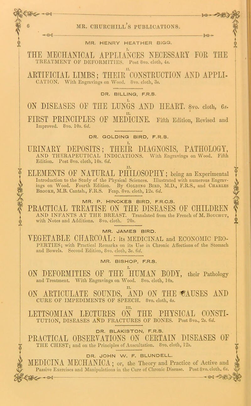 K5H MR. CHURCHILL S PUBLICATIONS. -3>£ J-e- MR. HENRY HEATHER BIGG. THE MECHANICAL APPLIANCES NECESSARY FOR TIIE TREATMENT OF DEFORMITIES. Post Ovo. cloth, 4s. ARTIFICIAL LIMBS; THEIR”CONSTRUCTION AND APPLI- CATION. With Engravings on Wood. 8vo. cloth, 3s. vvwttwMvvvw\vwvv\ DR. BILLING, F.R.S. ON DISEASES OE THE LUNGS AND HEART. 8vo. cloth, 6,. FIRST PRINCIPLES OE MEDICINE. Fifth Edition, Revised and Improved. 8vo. I Os. 6d. DR. GOLDING BIRD, F.R.S. URINARY DEPOSITS; THEIR DIAGNOSIS, PATHOLOGY, AND THERAPEUTICAL INDICATIONS. With Engravings on Wood. Fifth Edition. Post 8vo. cloth, 10s. 6d. ELEMENTS OE NATURAL PHILOSOPHY ; being an Experimental Introduction to the Study of the Physical Sciences. Illustrated with numerous Engrav- ings on Wood. Fourth Edition. By Golding Bird, M.D., F.R.S., and Charles Brooke, M.B. Cantah., F.R.S. Fcap. 8vo. cloth, 12s. (id. MR. P. HINCKES BIRD, F.R.C.S. PRACTICAL TREATISE ON THE DISEASES OE CHILDREN AND INFANTS AT THE BREAST. Translated from the French of M. Bouchut, with Notes and Additions. 8vo. cloth. 20s. MR. JAMES BIRD. VEGETABLE CHARCOAL: its medicinal and economic pro- perties; with Practical Remarks on its Use in Chronic Affections of the Stomach and Bowels. Second Edition, 8vo. cloth, 3s. 6il. MR. BISHOP, F.R.S. ON DEFORMITIES OF THE HUMAN BODY, then- Pathology and Treatment. With Engravings on Wood. 8vo. cloth, 10s. ON ARTICULATE SOUNDS, AND ON THE CAUSES AND CURE OF IMPEDIMENTS OF SPEECH. 8vo. cloth, 4s. III. LETTSOMIAN LECTURES ON THE PHYSICAL CONSTI- TUTION, DISEASES AND FRACTURES OF BONES. Post 8vo., 2s. 6<i. DR. BLAKISTON, F.R.S. PRACTICAL OBSERVATIONS ON CERTAIN DISEASES OF THE CHEST; and on the Principles of Auscultation. 8vo. cloth, 12s. DR. JOHN W. F. BLUNDELL. MEDICINA MECHANICA ; or, the Theory and Practice of Active and Passive Exercises and Manipulations in the Cure of Chronic Disease. Post 8vo. cloth, 6s.