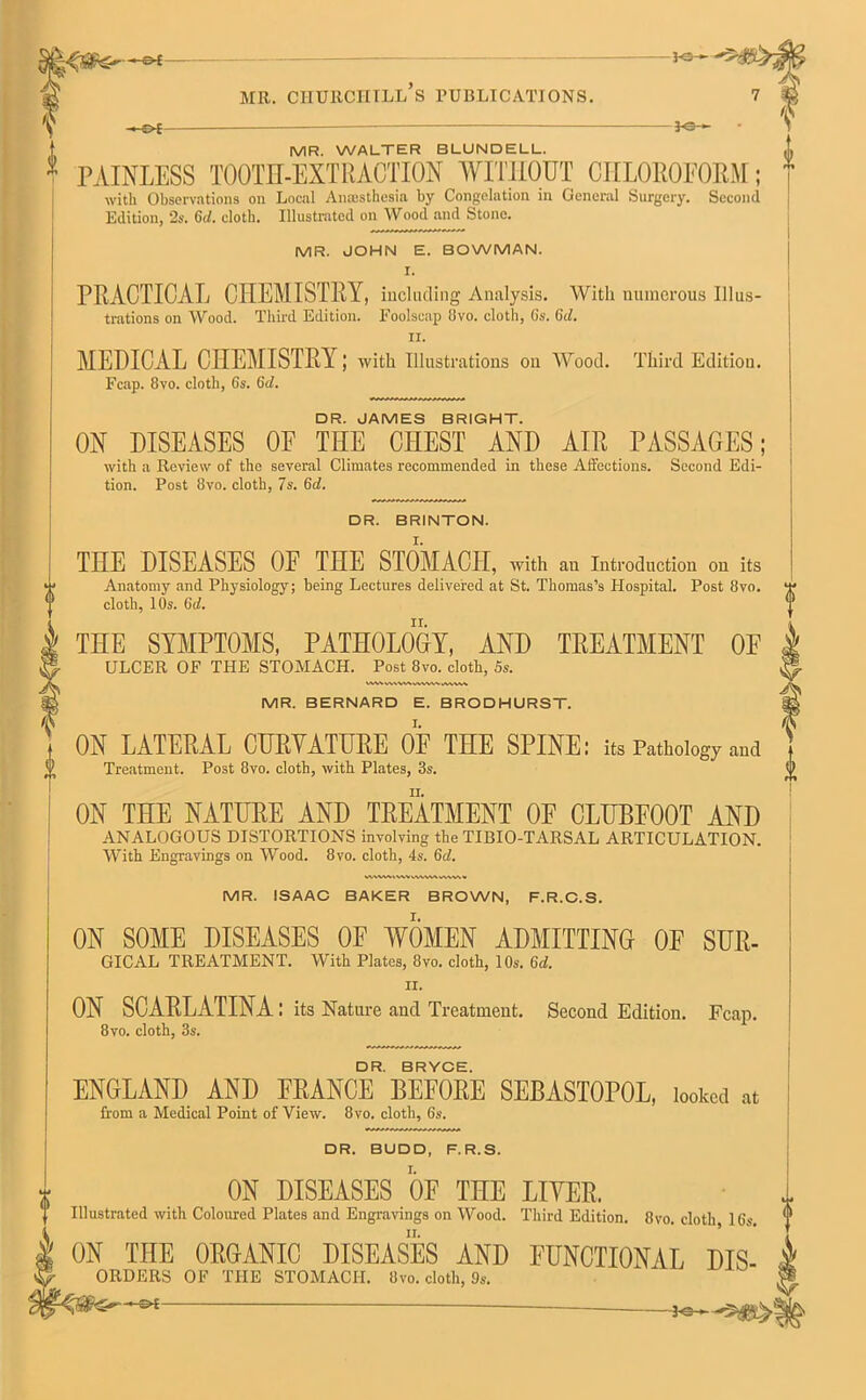 MR. CHURCHILL S PUBLICATIONS. -he- —ee- MR. WALTER BLUNDELL. PAINLESS TOOTH-EXTRACTION WITHOUT CHLOROFORM; with Observations on Local Anaesthesia by Congelation in General Surgery. Second Edition, 2s. 6<l. cloth. Illustrated on Wood and Stone. MR. JOHN E. BOWMAN. I. PRACTICAL CHEMISTRY, including Analysis. With numerous Illus- trations on Wood. Third Edition. Foolscap !ivo. cloth, Cs. (id. ir. MEDICAL CHEMISTRY; with Illustrations on Wood. Third Edition. Fcap. 8vo. cloth, Gs. 6d. DR. JAMES BRIGHT. ON DISEASES OF THE CHEST AND AIR PASSAGES; with a Review of the several Climates recommended in these Affections. Second Edi- tion. Post 8vo. cloth, 7s. 6d. DR. BRINTON. THE DISEASES OF THE STOMACH, with an Introduction on its Anatomy and Physiology; being Lectures delivered at St. Thomas’s Hospital. Post 8vo. cloth, 10s. 6cl. THE SYMPTOMS, PATHOLOGY, AND TREATMENT OF ULCER OF THE STOMACH. Post 8vo. cloth, 5s. MR. BERNARD E. BRODHURST. ON LATERAL CURYATTIRE OF THE SPINE; its Pathology and Treatment. Post 8vo. cloth, with Plates, 3s. ON THE NATURE AND TREATMENT OF CLUBFOOT AND ANALOGOUS DISTORTIONS involving the TIBIO-TARSAL ARTICULATION. With Engravings on Wood. 8vo. cloth, 4s. 6d. VVWM>\VVWVW\IO MR. ISAAC BAKER BROWN, F.R.C.S. ON SOME DISEASES OF WOMEN ADMITTING OF SUR- GICAL TREATMENT. With Plates, 8vo. cloth, 10s. 6d. II. ON SCARLATINA : its Nature and Treatment. Second Edition. Fcap. 8vo. cloth, 3s. k DR. BRYCE. ENGLAND AND PRANCE BEFORE SEBASTOPOL, looked at from a Medical Point of View. 8vo. cloth, 6s. DR. BUDD, F.R.S. ON DISEASES OF THE LITER. Illustrated with Coloured Plates and Engravings on Wood. Third Edition. 8vo. cloth, 16s. ON THE ORGANIC DISEASES AND FUNCTIONAL Dis- orders OF THE STOMACH. 8vo. cloth, 9s. ' —