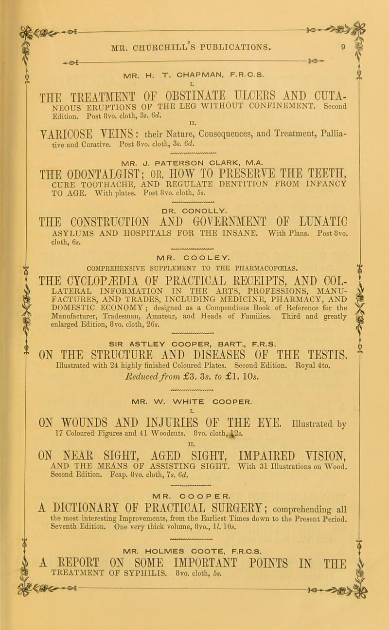 ♦* mr. churchill’s publications. 9 ~&t *©-*- MR. H. T. CHAPMAN, F.R.C.S. THE TREATMENT OE OBSTINATE ULCERS AND CUTA- NEOUS ERUPTIONS OF THE LEG WITHOUT CONFINEMENT. Second Edition. Post Ovo. cloth, 3s. Gd. ii. VARICOSE VEINS ; their Nature, Consequences, and Treatment, Pallia- tive and Curative. Post 8vo. cloth, 3s. 6c/. MR. J. PATERSON CLARK, M.A. THE ODONTALGIST; OR, HOW TO PRESERVE THE TEETn, CURE TOOTHACHE, AND REGULATE DENTITION FROM INFANCY TO AGE. With plates. Post 8vo. cloth, 5s. DR. CONOLLY. THE CONSTRUCTION AND GOVERNMENT OF LUNATIC ASYLUMS AND HOSPITALS FOR THE INSANE. With Plans. Post 8vo. cloth, 6s. MR. COOLEY. COMPREHENSIVE SUPPLEMENT TO THE PHARMACOPCEIAS. THE CYCLOPEDIA OE PRACTICAL RECEIPTS, AND Col- lateral INFORMATION IN THE ARTS, PROFESSIONS, MANU- FACTURES, AND TRADES, INCLUDING MEDICINE, PHARMACY, AND DOMESTIC ECONOMY; designed as a Compendious Book of Reference for the Manufacturer, Tradesman, Amateur, and Heads of Families. Third and greatly- enlarged Edition, 8vo. cloth, 26s. SIR ASTLEY COOPER, BART., F.R.S. * ON THE STRUCTURE AND DISEASES OF THE TESTIS. Illustrated with 24 highly finished Coloured Plates. Second Edition. Royal 4to. Reduced from £3. 3s. to £1. 10s. MR. W. WHITE COOPER. ON WOUNDS AND INJURIES OP THE EYE. illustrated by 17 Coloured Figures and 41 Woodcuts. 8vo. cloth, ^2s. ON NEAR SIGHT, AGED siGHT, IMPAIRED VISION, AND THE MEANS OF ASSISTING SIGHT. With 31 Illustrations on Wood. Second Edition. Fcap. 8vo. cloth, 7s. 6d. MR. COOPER. A DICTIONARY OF PRACTICAL SURGERY; comprehending ail the most interesting Improvements, from the Earliest Times down to the Present Period. Seventh Edition. One very thick volume, 8vo., 1/. 10s. MR. HOLMES COOTE, F.R.C.S. A REPORT ON SOME IMPORTANT POINTS IN THE » TREATMENT OF SYPHILIS. 8vo. cloth, 5s. &