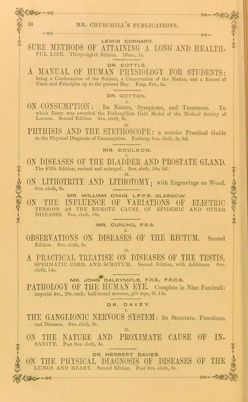 30-*— 30- LEWIS CORNARO. SURE METHODS OE ATTAINING A LONG AND HEALTH- FUL LIFE. Thirty-eightli Edition. 18mo., Is. DR. COTTLE. A MANUAL OE HUMAN PHYSIOLOGY FOR STUDENTS; being a Condensation of the Subject, a Conservation of the Matter, and a Record of Facts and Principles up to the present Day. Fcap. 8vo., 5s. DR. COTTON. ON CONSUMPTION; Its Nature, Symptoms, and Treatment. To which Essay was awarded the Fothergillian Gold Medal of the Medical Society of London. Second Edition. 8vo. cloth, 8s. PHTHISIS AND TOE STETHOSCOPE: a concise Practical Guide to the Physical Diagnosis of Consumption. Foolscap 8vo. cloth, 3s. Gel. 1 MR. COULSON. ON DISEASES OF THE BLADDER AND PROSTATE GLAND. The Fifth Edition, revised and enlarged. 8vo. cloth, I Os. Gd. ON LITHOTRITY AND LITHOTOMY; with Engravings on Wood. 8 vo. cloth, 8s. MR. WILLIAM CRAIG, L.F.P.S. GLASGOW. ON THE INFLUENCE OF VARIATIONS OF ELECTRIC TENSION AS THE REMOTE CAUSE OF EPIDEMIC AND OTHER V DISEASES. 8vo. cloth, 10s. MR. CURLING, F.R.S. OBSERVATIONS ON DISEASES OF THE RECTUM. Second Edition. 8vo. cloth, 5s. A PRACTICAL TREATISE ON DISEASES OF THE TESTIS, SPERMATIC CORD, AND SCROTUM. Second Edition, with Additions. 8vo. cloth, 14s. MR. JOHN DALRYMPLE, F.R.S., F.R.C.S. PATHOLOGY OF THE HUMAN EYE. Complete in Nine Fasciculi: imperial 4to., 20s. each; half-hound morocco, gilt tops, 91.15s. DR. D A V E Y. THE GANGLIONIC NERVOUS1’SYSTEM: its Structure, Functions, and Diseases. 8vo. cloth, 9s. ii. ON THE NATURE AND PROXIMATE CAUSE OF IN- sanity. Post 8vo. cloth, 3s. DR. HERBERT DAVIES. ON THE PHYSICAL DIAGNOSIS OF DISEASES OF THE LUNGS AND HEART. Second Edition. Post 8vo. cloth, 8s. 3o— T