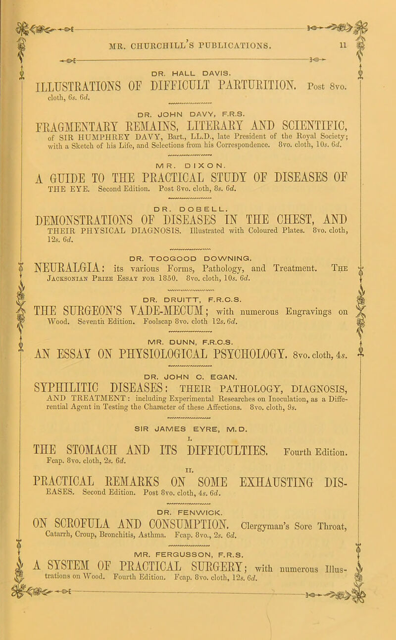 -©* MR. CHURCHILL S PUBLICATIONS. 1 DR. HALL DAVIS. ILLUSTRATIONS OF DIFFICULT PARTURITION. Post 8vo. cloth, 6s. 6d. DR. JOHN DAVY, F.R.S. FRAGMENTARY REMAINS, LITERARY AND SCIENTIFIC, of SIR HUMPHREY DAVY, Bart., LL.D., late President of the Royal Society; with a Sketch of his Life, and Selections from his Correspondence. 8vo. cloth, 10s. (id. MR. DIXON. A GUIDE TO THE PRACTICAL STUDY OF DISEASES OF THE EYE. Second Edition. Post 8vo. cloth, 8s. 6d. DEMONSTRATIONS 0F° DISEASES ^N THE CHEST, AND THEIR PHYSICAL DIAGNOSIS. Illustrated with Coloured Plates. 8vo. cloth, 12s. 6d. DR. TOOGOOD DOWNING. NEURALGIA: its various Forms, Pathology, and Treatment. The Jacksonian Pkize Essay fob, 1850. 8vo. cloth, 10s. 6d. DR. DRUITT, F.R.C.S. THE SURGEON’S VADE-MECUM; with numerous Engravings on Wood. Seventh Edition. Foolscap 8vo. cloth 12s. Gd. MR. DUNN, F.R.C.S. AN ESSAY ON PHYSIOLOGICAL PSYCHOLOGY. 8vo. doth, 4*. DR. JOHN C. EGAN. SYPHILITIC DISEASES: their pathology, diagnosis, AND TREATMENT : including Experimental Researches on Inoculation, as a Diffe- rential Agent in Testing the Character of these Affections. 8vo. cloth, 9s. SIR JAMES EYRE, M.D. THE STOMACH AND ITS DIFFICULTIES. Fourth Edition. Fcap. 8vo. cloth, 2s. 6d. PRACTICAL REMARKS ON SOME EXHAUSTING Dis- eases. Second Edition. Post 8vo. cloth, 4s. Gd. DR. FENWICK. ON SCROFULA AND CONSUMPTION. Clergyman’s Sore Throat, Catarrh, Croup, Bronchitis, Asthma. Fcap. 8vo., 2s. Gd. MR. FERGUSSON, F.R.S. A SYSTEM OF PRACTICAL SURGERY; with numerous Illus- trations on Wood. Fourth Edition. Fcap. 8vo. cloth, 12s. Gd.