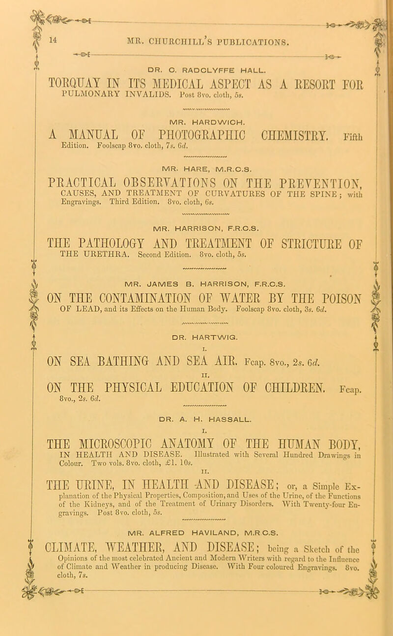•-©{ 14 MR. churchill’s publications. 3©>— DR. C. RADCLYFFE HALL. TORQUAY IN ITS MEDICAL ASPECT AS A RESORT FOR PULMONARY INVALIDS. Post 8vo. cloth, 5s. MR. HARDWICH. A MANUAL OF PHOTOGRAPHIC CHEMISTRY. Fifth Edition. Foolscap 8yo. cloth, 7s. Gd. MR. HARE, M.R.C.S. PRACTICAL OBSERVATIONS ON TEE PREVENTION, CAUSES, AND TREATMENT OF CURVATURES OF THE SPINE; with Engravings. Third Edition. 8vo. cloth, 6s. MR. HARRISON, F.R.C.S. TEE PATEOLOGY AND TREATMENT OE STRICTURE OF THE URETHRA. Second Edition. 8vo. cloth, 5s. MR. JAMES B. HARRISON, F.R.C.S. ON TEE CONTAMINATION OE WATER BY TEE POISON OF LEAD, and its Effects on the Human Body. Foolscap 8vo. cloth, 3s. Gd. DR. HARTWIG. I. ON SEA BATEING AND SEA AIR, Fcap. 8vo., 2*. Gd. II. ON TEE PEYSICAL EDUCATION OF CEILDREN. Fcap. 8vo., 2s. 6<1. DR. A. H. HASSALL. TEE MICROSCOPIC ANATOMY OF TEE EUMAN BODY, IN HEALTH AND DISEASE. Illustrated with Several Hundred Drawings in Colour. Two vols. 8vo. cloth, £1. 10s. TEE URINE, IN EEALTII AND DISEASE; or, a Simple Ex- planation of the Physical Properties, Composition, and Uses of the Urine, of the Functions of the Kidneys, and of the Treatment of Urinary Disorders. With Twenty-four En- gravings. Post 8vo. cloth, 5s. MR. ALFRED HAVILAND, M.R C.S. CLIMATE, WEATHER, AND DISEASE; being a Sketch of the f Opinions of the most celebrated Ancient and Modern Writers with regard to the Influence i of Climate and Weather in producing Disease. With Four coloured Engravings. 8vo- A cloth, 7s. 3-©—- ■-saRHs&s—«