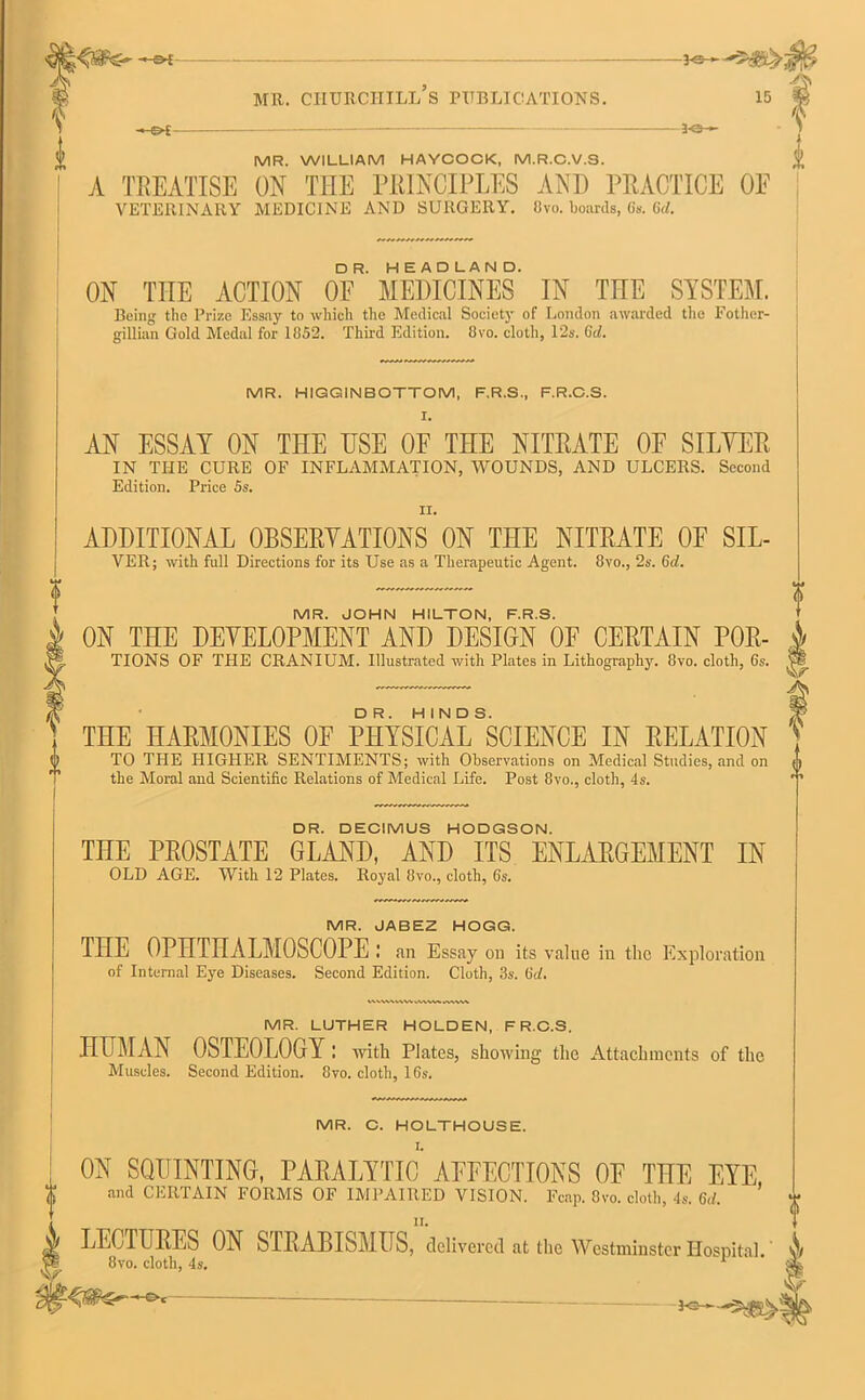 -&£- -3-e- 3-©->- V MR. WILLIAM HAYCOCK, M.R.C.V.S. ! A TREATISE ON THE PRINCIPLES AND PRACTICE OE VETERINARY MEDICINE AND SURGERY. 8vo. boards, 6s. 6V/. ON THE ACTION OF*’ MEDICINES IN THE SYSTEM. Being the Prize Essay to which the Medical Society of London awarded the Fother- gillian Gold Medal for 1852. Third Edition. 8vo. cloth, 12s. Gd. MR. HIGGINBOTTOM, F.R.S., F.R.C.S. I. AN ESSAY ON THE USE OF THE NITRATE OF SILVER IN THE CURE OF INFLAMMATION, WOUNDS, AND ULCERS. Second Edition. Price 5s, II. ADDITIONAL OBSERVATIONS ON THE NITRATE OF SIL- VER; with full Directions for its Use as a Therapeutic Agent. 8vo., 2s. Gd. MR. JOHN HILTON, F.R.S. ON THE DEVELOPMENT AND DESIGN OF CERTAIN POR- tions OF THE CRANIUM. Illustrated with Plates in Lithography. 8vo. cloth, 6s. THE HARMONIES OF PHYSICAL ^CIENCE IN RELATION TO THE HIGHER SENTIMENTS; with Observations on Medical Studies, and on the Moral and Scientific Relations of Medical Life. Post 8vo., cloth, 4s. DR. DECIMUS HODGSON. THE PROSTATE GLAND, AND ITS ENLARGEMENT IN OLD AGE. With 12 Plates. Royal 8vo., cloth, 6s. MR. JABEZ HOGG. THE OPHTHALMOSCOPE ; an Essay on its value in the Exploration of Internal Ej'e Diseases. Second Edition. Cloth, 3s. Gd. MR. LUTHER HOLDEN, F R.C.S. HUMAN OSTEOLOGY : with Plates, showing the Attachments of the Muscles. Second Edition. 8vo. cloth, 16s. MR. C. HOLTHOUSE. ON SQUINTING, PARALYTIC AFFECTIONS OF THE EYE and CERTAIN FORMS OF IMPAIRED VISION. Fcap. 8vo. cloth, 4s. Gd. LECTURES ON STRABISMUS,delivered at the Westminster Hospital/ 8vo. cloth, 4s. 1 HS-c-