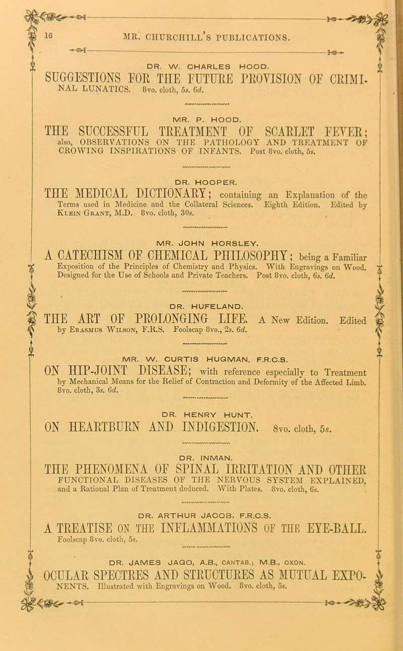 ** *®- DR. W. CHARLES HOOD. SUGGESTIONS FOR THE FUTURE PROVISION OF CRIMI- NAL LUNATICS. 8vo. cloth, 5s. Gd. MR. P. HOOD. THE SUCCESSFUL TREATMENT OF SCARLET FEVER; also, OBSERVATIONS ON THE PATHOLOGY AND TREATMENT OE CROWING INSPIRATIONS OF INFANTS. Post 8vo. cloth, 5s. VWW.VWW W\>V(\VVI DR. HOOPER. TnE MEDICAL DICTIONARY; containing an Explanation of the Terms used in Medicine and the Collateral Sciences. Eighth Edition. Edited by Klein Grant, M.D. 8vo. cloth, 30s. MR. JOHN HORSLEY. A CATECHISM OF CHEMICAL PHILOSOPHY; being a Familiar Exposition of the Principles of Chemistry and Physics. With Engravings on Wood. Designed for the Use of Schools and Private Teachers. Post 8vo. cloth, 6s. (id. DR. HUFELAND. THE ART OF PROLONGING LIFE. A New Edition. Edited by Erasmus Wilson, F.R.S. Foolscap 8vo., 2s. 6d. MR. W. CURTIS HUGMAN, F.R.C.S. ON HIP-JOINT DISEASE; with reference especially to Treatment by Mechanical Means for the Relief of Contraction and Deformity of the Affected Limb. 8vo. cloth, 3s. (id. DR. HENRY HUNT. ON HEARTBURN AND INDIGESTION. 8vo. cloth, 6#. DR. INMAN. THE PHENOMENA OF SPINAL IRRITATION AND OTHER FUNCTIONAL DISEASES OF THE NERVOUS SYSTEM EXPLAINED, and a Rational Plan of Treatment deduced. With Plates. 8vo. cloth, 6s. DR. ARTHUR JACOB, F.R.C.S. A TREATISE ON THE INFLAMMATIONS OE THE EYE-BALL. Foolscap 8vo. cloth, 5s. DR. JAMES JAGO, A.B., CANTAB.; M.B., OXON. OCULAR SPECTRES AND STRUCTURES AS MUTUAL EXPO- NENTS. Illustrated with Engravings on Wood. 8vo. cloth, 5s.