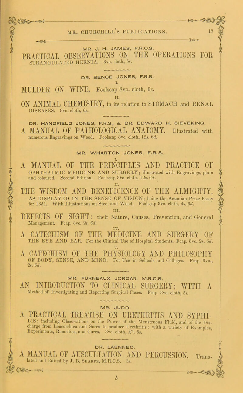 3 <3— f PRACTICAL OBSERVATIONS ON TIIE OPERATIONS FOR ' DR. BENCE JONES, F.R.S. I. ii. ON ANIMAL CHEMISTRY, in its relation to STOMACH and RENAL DR. HANDFIELD JONES, F.R.S., So DR. EDWARD H. SIEVEKING. A MANUAL OE PATHOLOGICAL ANATOMY, illustrated with A MANUAL OF THE PRINCIPLES AND PRACTICE OE and coloured. Second Edition. Foolscap 8vo. cloth, 12s. 6d. THE WISDOM AND BENEFICENCE OF THE ALMIGHTY, AS DISPLAYED IN THE SENSE OF VISION; being the Actonian Prize Essay for 1851. With Illustrations on Steel and Wood. Foolscap 8vo. cloth, 4s. 6c7. hi. DEFECTS OF SIGHT I their Nature, Causes, Prevention, and General Management. Fcap. 8vo. 2s. 6d. IV. A CATECHISM OF THE MEDICINE AND SURGERY OF THE EYE AND EAR. For the Clinical Use of Hospital Students. Fcap. 8vo. 2s. (id. A CATECHISM OF THE PHYSIOLOGY AND PHILOSOPHY OF BODY, SENSE, AND MIND. For Use in Schools and Colleges. Fcap. 8vo., 2s. 6d. MR. FURNEAUX JORDAN, M.R.C.S. AN INTRODUCTION TO CLINICAL SURGERY; WITH A Method of Investigating and Reporting Surgical Cases. Fcap. 8vo. cloth, 5s. MR. JUDD. A PRACTICAL TREATISE ON URETHRITIS AND SYP1II- LIS : including Observations on the Power of the Menstruous Fluid, and of the Dis- charge from Leucorrhcea and Sores to produce Urethritis; with a variety of Examples Experiments, Remedies, and Cures. 8vo. cloth, £1.5s. DR. LAENNEC. \ A MANUAL OF AUSCULTATION AND PERCUSSION. Trans- latcd and Edited by J. B. Sharpe, M.R.C.S. 3s. —