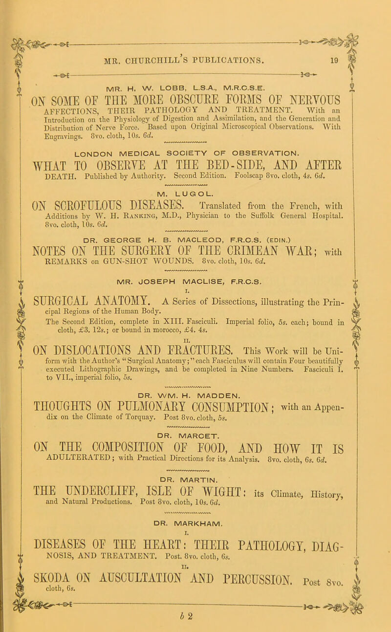I ? -*e- MR. H. w. LOBB, L.S.A., M.R.C.S.E. ON SOME OE THE MORE OBSCURE FORMS OF NERVOUS AFFECTIONS, THEIR PATHOLOGY AND TREATMENT. With an Introduction on the Physiology of Digestion and Assimilation, and the Generation and Distribution of Nerve Force. Based upon Original Microscopical Observations. With Engravings. 8vo. cloth, 10s. 6d. LONDON MEDICAL SOCIETY OF OBSERVATION. WHAT TO OBSERVE AT TIIE BED-SIDE, AND AFTER DEATH. Published by Authority. Second Edition. Foolscap 8vo. cloth, 4s. 6rf. M. LUGOL. ON SCROFULOUS DISEASES. Translated from the French, with Additions by W. H. Ranking, M.D., Physician to the Suffolk General Hospital. 8vo. cloth, 10s. 6d. DR. GEORGE H. B. MACLEOD, F.R.C.S. (EDIN.) NOTES ON THE SURGERY OF THE CRIMEAN WAR; with REMARKS on GUN-SHOT WOUNDS. 8vo. cloth, 10s. (id. MR. JOSEPH MACLISE, F.R.C.S. I. SURGICAL ANATOMY. A Series of Dissections, illustrating the Prin- cipal Regions of the Human Body. The Second Edition, complete in XIII. Fasciculi. Imperial folio, 5s. each; bound in cloth, £3. 12s.; or bound in morocco, £4. 4s. f ON DISLOCATIONS AND FRACTURES. This Work will be Uni- f form with the Author’s “ Surgical Anatomy; ” each Fasciculus will contain Four beautifully o executed Lithographic Drawings, and be completed in Nine Numbers. Fasciculi I. ^ to VII., imperial folio, 5s. DR. WM. H. MADDEN. THOUGHTS ON PULMONARY CONSUMPTION; with an Appen- dix on the Climate of Torquay. Post 8vo. cloth, 5s. DR. MARCET. ON THE COMPOSITION OF FOOD, AND HOW IT IS ADULTERATED ; with Practical Directions for its Analysis. 8vo. cloth, 6s. Gd. DR. MARTIN. THE UNDEKCLIFF, ISLE OF WIGHT: its Climate, History, and Natural Productions. Post 8vo. cloth, 1 Os. (id. DR. MARKHAM. DISEASES OF THE HEART: THEIR PATHOLOGY, Diag- nosis, AND TREATMENT. Post. 8vo. cloth, 6s. SKODA ON AUSCULTATIONAND PERCUSSION. Post Svo. A cloth, 6s. b 2