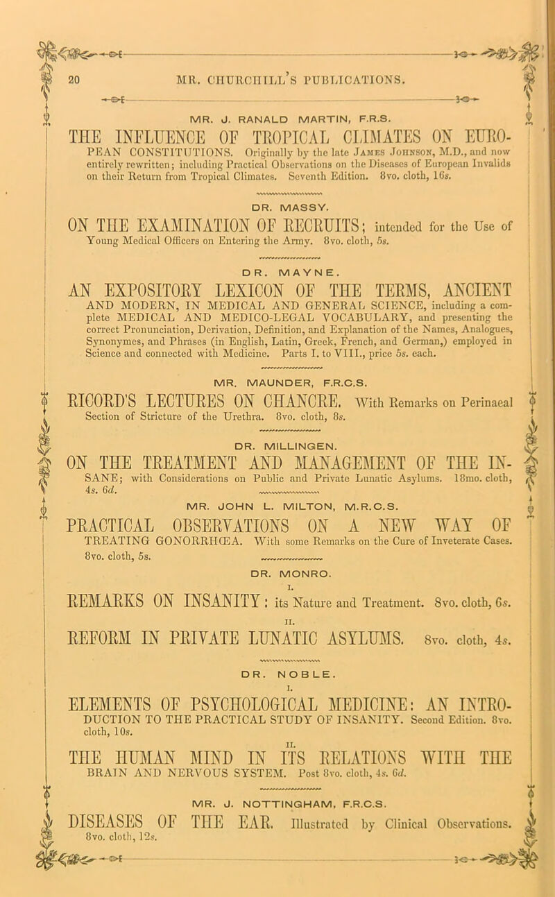 ^3-f -K>- MR. J. RANALD MARTIN, F.R.S. THE INFLUENCE OF TROPICAL CLIMATES ON EURO- PEAN CONSTITUTIONS. Originally by the late James Johnson, M.D.,and now entirely rewritten; including Practical Observations on the Diseases of European Invalids on their Return from Tropical Climates. Seventh Edition. Svo. cloth, 16's. WWMWVtVMMWWW DR. MASSY. ON THE EXAMINATION OF RECRUITS; intended for the Use of Young Medical Officers on Entering the Army. 8vo. cloth, 5s. i D R. MAYN E . AN EXPOSITORY LEXICON 0E TEE TERMS, ANCIENT AND MODERN, IN MEDICAL AND GENERAL SCIENCE, including a com- plete MEDICAL AND MEDICO-LEGAL VOCABULARY, and presenting the correct Pronunciation, Derivation, Definition, and Explanation of the Names, Analogues, Synonymes, and Phrases (in English, Latin, Greek, French, and German,) employed in Science and connected with Medicine. Parts I. to VIII., price 5s. each. MR. MAUNDER, F.R.C.S. RICORD'S LECTURES ON CHANCRE. With Remarks ou Perinaeal Section of Stricture of the Urethra. 8vo. cloth, 8s. ? k DR. MILLINGEN. ON THE TREATMENT AND MANAGEMENT OF THE IN- SANE; with Considerations on Public and Private Lunatic Asylums. 18mo. cloth, 4s. 6d. KWt.WVtWOAMWV\^ MR. JOHN L. MILTON, M.R.C.S. PRACTICAL 0BSERYATI0NS ON A NEW WAY OF TREATING GONORRIIG3A. With some Remarks on the Cure of Inveterate Cases. 8vo. cloth, 5s. „ DR. MONRO. I. REMARKS ON INSANITY: its Nature and Treatment. Svo. cloth, 6s. REFORM IN PRIYATE LUNATIC ASYLUMS. Svo. cloth, 4,. 8vo. cloth, 12s V 1 2 DR. NOBLE. ELEMENTS 0E PSYCHOLOGICAL MEDICINE: AN INTRO- DUCTION TO THE PRACTICAL STUDY OF INSANITY. Second Edition. Svo. cloth, 10s. THE HUMAN MIND IN ITS RELATIONS WITH THE BRAIN AND NERVOUS SYSTEM. Post Svo. cloth, 4s. 6J. MR. J. NOTTINGHAM, F.R.C.S. DISEASES 01 THE EAR. Illustrated by Clinical Observations. f