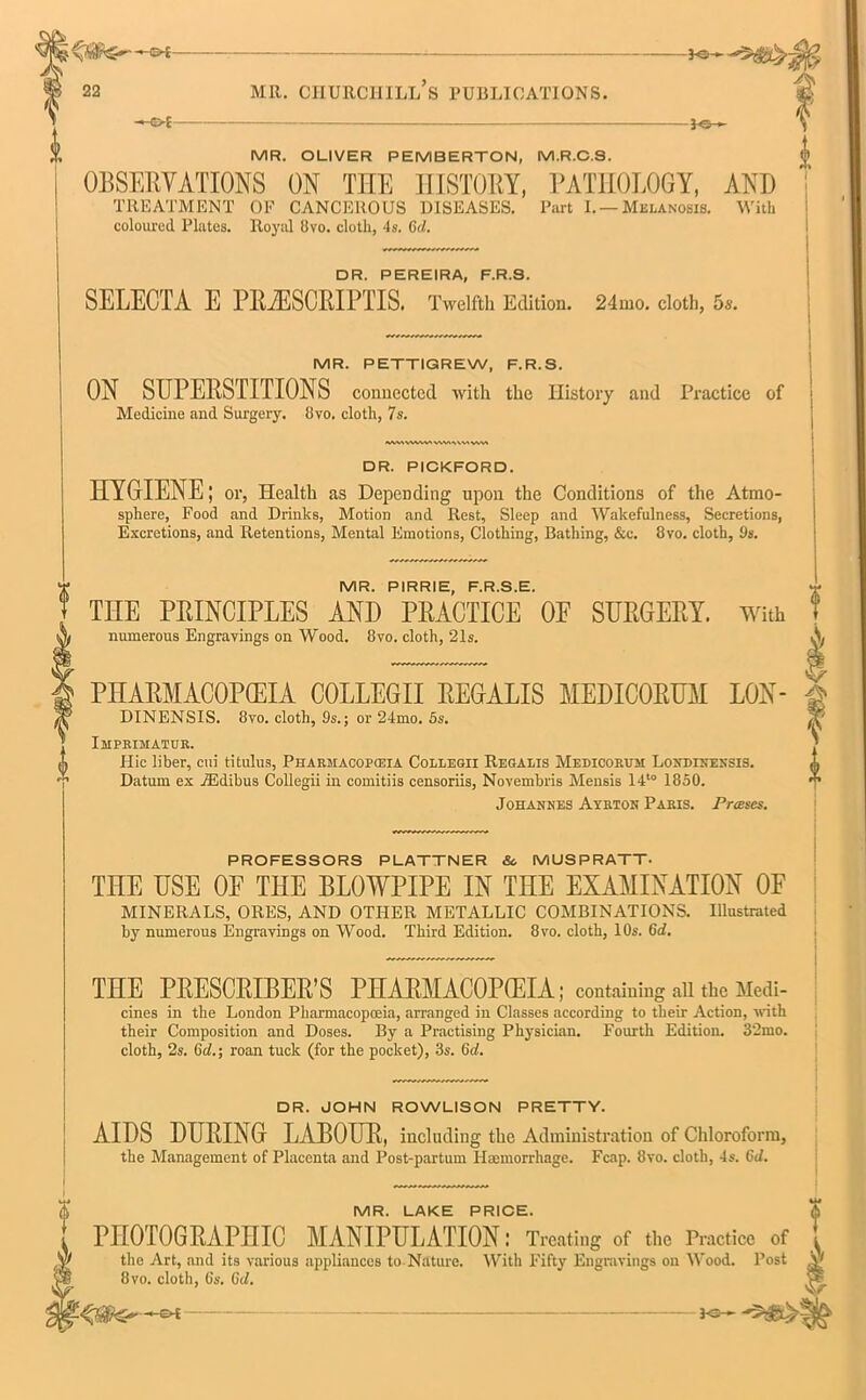 ~*©- MR. CHURCHILL S PUBLICATIONS. MR. OLIVER PEMBERTON, M.R.C.S. |» OBSERVATIONS ON THE HISTORY, PATHOLOGY, AND TREATMENT OF CANCEROUS DISEASES. Part I. — Melanosis. With coloured Plates. Royal Bvo. cloth, 4s. Cxi. DR. PEREIRA, F.R.S. SELECTA E PRiESORIPTIS. Twelfth Edition. 24mo. cloth, 5s. MR. PETTIGREW, F.R.S. ON SUPERSTITIONS connected with the History and Practice of Medicine and Surgery. Bvo. cloth, 7s. DR. PICKFORD. HYGIENE; or, Health as Depending upon the Conditions of the Atmo- sphere, Food and Drinks, Motion and Rest, Sleep and Wakefulness, Secretions, Excretions, and Retentions, Mental Emotions, Clothing, Bathing, &c. Bvo. cloth, 9s. a MR. PIRRIE, F.R.S.E. THE PRINCIPLES AND PRACTICE OE SURGERY. With numerous Engravings on Wood. Bvo. cloth, 21s. PHARMACOPOEIA COLLEGII RECALLS MEDICORUM LON- DINENSIS. 8vo. cloth, 9s.; or 24mo. 5s. Imprimatur. Hie liber, cui titulus, Pharmacopeia Collegii Regalis Medicorum Loxdinensis. Datum ex JEdibus Collegii in comitiis censoriis, Novembris Mensis 14'° 1850. Johannes Ayrton Paris. Presses. PROFESSORS PLATTNER Sc MUSPRATT. THE USE 0E THE BLOWPIPE IN THE EXAMINATION OF MINERALS, ORES, AND OTHER METALLIC COMBINATIONS. Illustrated by numerous Engravings on Wood. Third Edition. 8vo. cloth, 10s. 6d. THE PRESCRIBER’S PHARMACOPOEIA; containing all the Medi- cines in the London Pharmacopoeia, arranged in Classes according to their Action, with their Composition and Doses. By a Practising Physician. Fourth Edition. 32mo. cloth, 2s. 6cZ.; roan tuck (for the pocket), 3s. 6d. DR. JOHN ROWLISON PRETTY. AIDS DURING LABOUR, including the Administration of Chloroform, the Management of Placenta and Post-partum Haemorrhage. Fcap. 8vo. cloth, 4s. GJ. MR. LAKE PRICE. PHOTOGRAPHIC MANIPULATION: Treating of the Practice of the Art, and its various appliances to Nature. With Fifty Engravings on Wood. Post e*