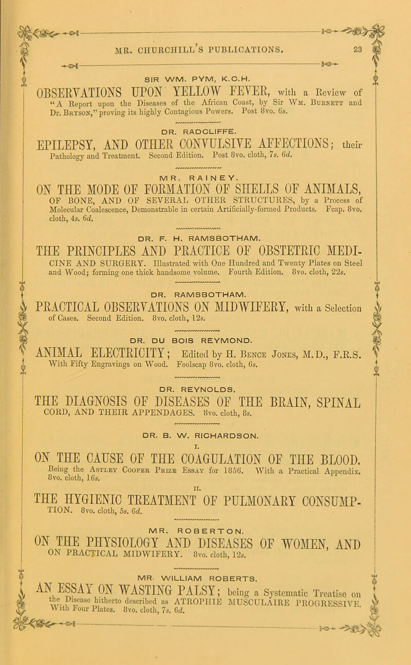 30—**5$ MR. CHURCHILL S PUBLICATIONS. 23 -SX- 30- SIR WM. PYM, K.C.H. OBSERVATIONS UPON YELLOW FEVER, with a Review of “A Report upon tlie Diseases of the African Coast, by Sir Wii. Burnett and Dr. Bryson,” proving its highly Contagious Powers. Post Bvo. 6s. DR. RADCLIFFE. EPILEPSY, AND OTHER CONVULSIVE AFFECTIONS; their Pathology and Treatment. Second Edition. Post Bvo. cloth, 7s. 6cl. MR. RAINEY. ON THE MODE OF FORMATION OF SHELLS OF ANIMALS, OF BONE, AND OF SEVERAL OTHER STRUCTURES, by a Process of Molecular Coalescence, Demonstrable in certain Artificially-formed Products. Fcap. 8vo. cloth, 4s. 6c!. A.%V\'WV% DR. REYNOLDS. THE DIAGNOSIS OF DISEASES OF THE BRAIN, SPINAL CORD, AND THEIR APPENDAGES. Bvo. cloth, 8s. DR. B. W. RICHARDSON. I. ON THE CAUSE OF THE COAGULATION OF THE BLOOD. Being the Astley Cooper Prize Essay for 1856*. With a Practical Appendix, 8vo. cloth, 16s. ii. THE HYGIENIC TREATMENT OF PULMONARY CONSUMP- TION. 8vo. cloth, 5s. Gd. MR. ROBERTO N. ON THE PHYSIOLOGY AND DISEASES OF WOMEN, AND ON PRACTICAL MIDWIFERY. Bvo. cloth, 12s. DR. F. H. RAMSBOTHAM. THE PRINCIPLES AND PRACTICE OF OBSTETRIC MEDI- CINE AND SURGERY. Illustrated with One Hundred and Twenty Plates on Steel and Wood; forming one thick handsome volume. Fourth Edition. 8vo. cloth, 22s. DR. RAMSBOTHAM. PRACTICAL OBSERYATIONS ON MIDWIFERY, with a Selection of Cases. Second Edition. 8vo. cloth, 12s. DR. DU BOIS REYMOND. ANIMAL ELECTRICITY I Edited by H. Bence Jones, M.D., F.R.S. V With Fifty Engravings on Wood. Foolscap 8vo. cloth, 6s. MR WILLIAM ROBERTS. AN ESSAY ON WASTING PALSY; being a Systematic Treatise the Disease hitherto described as ATROPIIIE M USC U LA IRE PR OG RESSI V° ^ With Four Plates. Bvo. cloth, 7s. Gd. & f --e-E- jo-«-