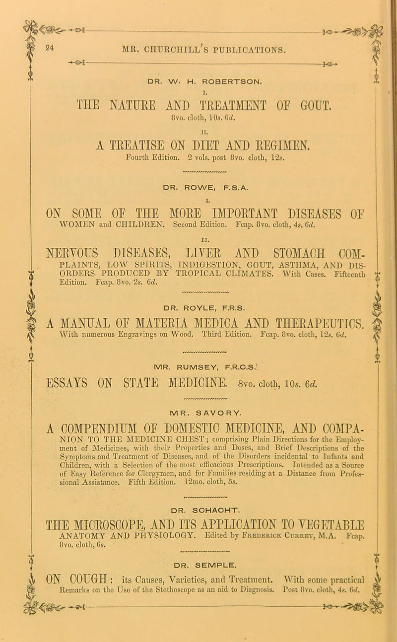 mr. ciiurciiill’s publications. jO- DR. W. H. ROBERTSON. I. THE NATURE AND TREATMENT OE GOUT. 8vo. cloth, 10a. Gc/, ii. A TREATISE ON DIET AND REGIMEN. Fourth Edition. 2 vols. post Ovo. cloth, 12s. DR. ROWE, F.S.A. I. ON SOME OE THE MORE IMPORTANT DISEASES OF WOMEN and CHILDREN. Second Edition. Fcap. 8vo. cloth, 4s. 6cl. ii. NERVOUS DISEASES, LIVER AND STOMACH COM- PLAINTS, LOW SPIRITS, INDIGESTION, GOUT, ASTHMA, AND DIS- ORDERS PRODUCED BY TROPICAL CLIMATES. With Cases. Fifteenth Edition. Fcap. 8vo. 2s. 6d. WVWN »\v\ MVVnM ww DR. ROYLE, F.R.S. A MANUAL OE MATERIA MEDICA AND THERAPEUTICS. With numerous Engravings on Wood. Third Edition. Fcap. 8vo. cloth, 12s. 6d. MR. RUMSEY, F.R.C.S.’ ESSAYS ON STATE MEDICINE. 8vo. cloth, 10*. erf. MR. SAVORY. A COMPENDIUM OE DOMESTIC MEDICINE, AND COMPA- NION TO THE MEDICINE CHEST; comprising Plain Directions for the Employ- ment of Medicines, with their Properties and Doses, and Brief Descriptions of the Symptoms and Treatment of Diseases, and of the Disorders incidental to Infants and Children, with a Selection of the most efficacious Prescriptions. Intended as a Source of Easy Reference for Clergymen, and for Families residing at a Distance from Profes- sional Assistance. Fifth Edition. 12mo. cloth, 5s. DR. SCHACHT. THE MICROSCOPE, AND ITS APPLICATION TO VEGETABLE ANATOMY AND PHYSIOLOGY. Edited by Frederick Currev, M.A. Fcap. 8vo. cloth, Gs. DR. SEMPLE. 7 ON COUGH : its Causes, Varieties, and Treatment. With some practical ^ Remarks on the Use of the Stethoscope as an aid to Diagnosis. Post 8vo. cloth, 4s. 6d. ba~