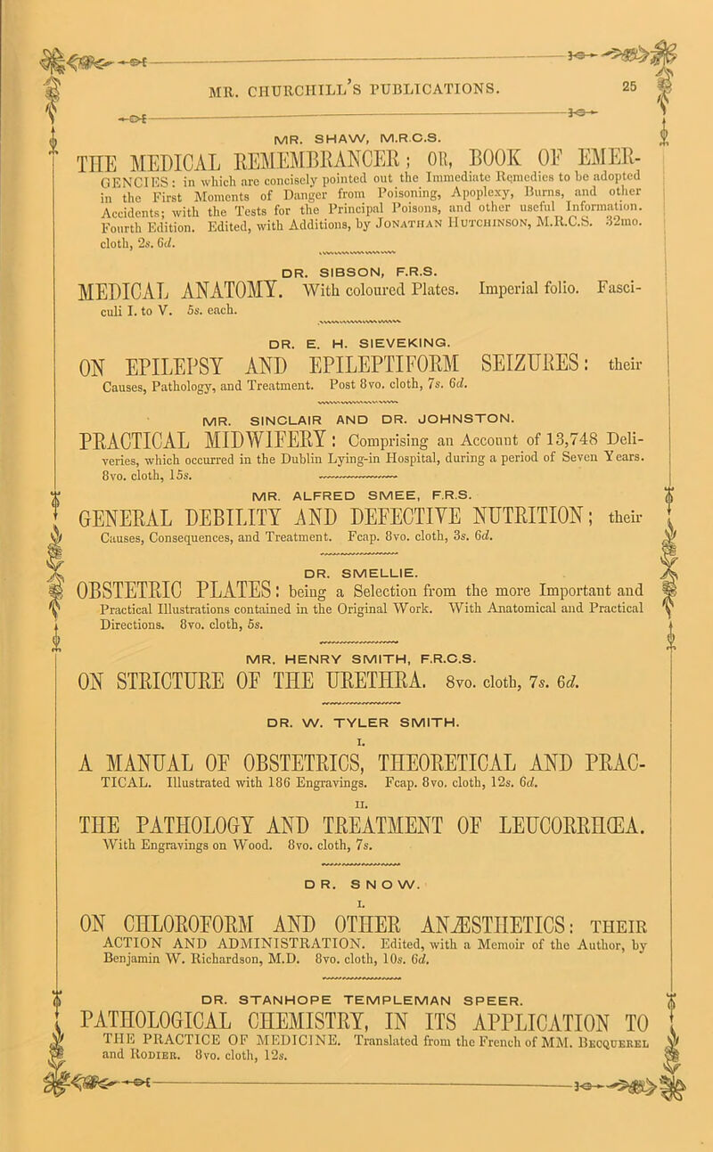 30-*- mr. ciiurciiill’s publications. —O-i — J-S- 25 MR. SHAW, M.R.O.S. $ TEE MEDICAL REMEMBRANCER; OR, BOOK OF EMER- GENCIES • in which are concisely pointed out the Immediate Remedies to l>e adopted in the First Moments of Danger from Poisoning, Apoplexy, Burns, and other Accidents; with the Tests for the Principal Poisons, and other useful Information. Fourth Edition. Edited, with Additions, by Jonathan Hutchinson, M.R.C.S. 32mo. cloth, 2s. 6d. DR. SIBSON, F.R.S. MEDICAL ANATOMY. With coloured Plates. Imperial folio. Fasci- culi I. to V. 5s. each. DR. E. H. SIEVEKING. ON EPILEI’SY AND EPILEPTIFORM SEIZURES: their Causes, Pathology, and Treatment. Post 8vo. cloth, 7s. 6rf. VWWiWVWtWViWW* MR. SINCLAIR AND DR. JOHNSTON. PRACTICAL MIDWIFERY : Comprising an Account of 13,748 Deli- veries, which occurred in the Dublin Lying-in Hospital, during a period of Seven Years. 8vo. cloth, 15s. MR. ALFRED SMEE, F.R.S. GENERAL DEBILITY AND DEFECTIVE NUTRITION; their Causes, Consequences, and Treatment. Fcap. 8vo. cloth, 3s. 6d. DR. SMELLIE. OBSTETRIC PLATES : beiug a Selection from the more Important and Practical Illustrations contained in the Original Work. With Anatomical and Practical Directions. 8vo. cloth, 5s. MR. HENRY SMITH, F.R.C.S. ON STRICTURE OF THE URETHRA. Svo. doth, 7,. 6d. DR. W. TYLER SMITH. A MANUAL OF OBSTETRICS,’ THEORETICAL AND PRAC- TICAL. Illustrated with 186 Engravings. Fcap. 8vo. cloth, 12s. 6d. THE PATHOLOGY AND TREATMENT OF LEUCORRHCEA. With Engravings on Wood. 8vo. cloth, 7s. DR. SNOW. ON CHLOROFORM AND OTHER ANAESTHETICS: their ACTION AND ADMINISTRATION. Edited, with a Memoir of the Author, by Benjamin W. Richardson, M.D. 8vo. cloth, 10s. (Id. DR. STANHOPE TEMPLEMAN SPEER. $ PATHOLOGICAL CHEMISTRY, IN ITS APPLICATION TO ! THE PRACTICE OF MEDICINE. Translated from the French of MM. Becqcerei, ,w and Rodieh. Svo. cloth, 12s.