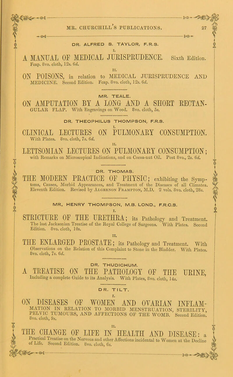 -« Oi ■ MR. CHURCHILL S PUBLICATIONS. I<3- - 30- DR. ALFRED S. TAYLOR, F.R.S. A MANUAL OF MEDICAL JURISPRUDENCE. Sixth Edition. Fcap. 8 vo. cloth, 12s. Cd. 11. ON POISONS, in relation to MEDICAL JURISPRUDENCE AND MEDICINE. Second Edition. Fcap. 8vo. cloth, 12s. Gd. MR. TEALE. ON AMPUTATION BY A LONG AND A SHOUT RECTAN- GULAR FLAP. With Engravings on Wood. 8vo. cloth, 5s. DR. THEOPHILUS THOMPSON, F.R.S. CLINICAL LECTURES ON PULMONARY CONSUMPTION. With Plates. 8vo. cloth, 7s. Gd. LETTSOMIAN LECTURES ON PULMONARY CONSUMPTION; with Remarks on Microscopical Indications, and on Cocoa-nut Oil. Post 8vo., 2s. Gd. & DR. THOMAS. THE MODERN PRACTICE OF PHYSIC; exhibiting the Symp- toms, Causes, Morbid Appearances, and Treatment of the Diseases of all Climates. ^ Eleventh Edition. Revised by Algernon Frampton, M.D. 2 vols. 8vo. cloth, 28s. W MR. HENRY THOMPSON, M.B. LOND., F.R.C.S. STRICTURE OF THE URETHRA; its Pathology and Treatment. The last Jacksonian Treatise of the Royal College of Surgeons. With Plates. Second Edition. 8vo. cloth, 10s. THE ENLARGED PROSTATE; its Pathology and Treatment. With Observations on the Relation of this Complaint to Stone in the Bladder. With Plates. 8vo. cloth, 7s. Gd. AMVWVWWVW\MVW DR. THUDICHUM. A TREATISE ON THE PATHOLOGY OF TnE URINE, Including a complete Guide to its Analysis. With Plates, 8vo. cloth, 14s. DR. TILT. ON DISEASES OF WOMEN AND OYARIAN INFLAM- MATION IN RELATION TO MORBID MENSTRUATION, STERILITY PELVIC TUMOURS, AND AFFECTIONS OF THE WOMB. Second Edition! 8vo. cloth, 9s. THPE CFuANGE 0E LIEE IN HEALTH AND DISEASE: a * 1 ractical Treatise on the Nervous and other Affections incidental to Women at the Decline V/ ot Life. Second Edition. 8vo. cloth, 6s. -34 -**— •.?